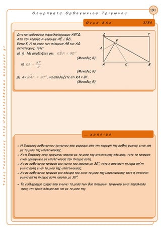 ΤακηςΤσακαλακοςhttp://drmaths58demo.blogspot.gr
Θ ε ω ρ η μ α τ α Ο ρ θ ο γ ω ν ι ο υ Τ ρ ι γ ω ν ο υ
Θ ε μ α 8 6 ο 3754
Δινεται ορθογωνιο παραλληλογραμμο ΑΒΓΔ. Δ Γ
Απο την κορυφη Α φερουμε ΑΕ ⊥ ΒΔ .
Εστω Κ, Λ τα μεσα των πλευρων ΑΒ και ΑΔ
αντιστοιχως, τοτε: Λ
α) i) Να αποδειξετε οτι:  0
Κ Ε Λ = 90
(Μοναδες 8)
ii)
ΑΓ
ΚΛ =
2
Α Κ Β
(Μοναδες 8)
β) Αν  0
ΒΑΓ = 30 , να αποδειξετε οτι KΛ = ΒΓ .
(Μοναδες 9)
191
● Η διαμεσος ορθογωνιου τριγωνου που φερουμε απο την κορυφη της ορθης γωνιας ειναι ιση
με το μισο της υποτεινουσας.
● Αν η διαμεσος ενος τριγωνου ισουται με το μισο της αντιστοιχης πλευρας, τοτε το τριγωνο
ειναι ορθογωνιο με υποτεινουσα την πλευρα αυτη.
● Αν σε ορθογωνιο τριγωνο μια γωνια του ισουται με 30°, τοτε η απεναντι πλευρα απ’τη
γωνια αυτη ειναι το μισο της υποτεινουσας.
● Αν σε ορθογωνιο τριγωνο μια πλευρα του ειναι το μισο της υποτεινουσας τοτε η απεναντι
γωνια απ’τη πλευρα αυτη ισουται με 30°.
● Το ευθυγραμμο τμημα που ενωνει τα μεσα των δυο πλευρων τριγωνου ειναι παραλληλο
προς την τριτη πλευρα και ισο με το μισο της.
... χ ρ η σ ι μ ο
Ε
 