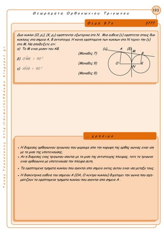 ΤακηςΤσακαλακοςhttp://drmaths58demo.blogspot.gr
Θ ε ω ρ η μ α τ α Ο ρ θ ο γ ω ν ι ο υ Τ ρ ι γ ω ν ο υ
Θ ε μ α 8 7 ο 3777
Δυο κυκλοι (Ο, ρ1), (Κ, ρ2) εφαπτονται εξωτερικα στο Ν. Μια ευθεια (ε) εφαπτεται στους δυο
κυκλους στα σημεια Α, Β αντιστοιχα. Η κοινη εφαπτομενη των κυκλων στο Ν τεμνει την (ε)
στο Μ. Να αποδειξετε οτι:
α) Το Μ ειναι μεσον του ΑΒ. (ε) Α (δ)
(Μοναδες 7) Β
β)  0
ΟΜΚ = 90
(Μοναδες 9) Ο Κ
γ)  0
ΑΝΒ = 90
(Μοναδες 9)
193
● Η διαμεσος ορθογωνιου τριγωνου που φερουμε απο την κορυφη της ορθης γωνιας ειναι ιση
με το μισο της υποτεινουσας.
● Αν η διαμεσος ενος τριγωνου ισουται με το μισο της αντιστοιχης πλευρας, τοτε το τριγωνο
ειναι ορθογωνιο με υποτεινουσα την πλευρα αυτη.
● Τα εφαπτομενα τμηματα κυκλου που αγονται απο σημειο εκτος αυτου ειναι ισα μεταξυ τους.
● Η διακεντρικη ευθεια του σημειου Α (ΟΑ, Ο κεντρο κυκλου) διχοτομει την γωνια που σχη-
ματιζουν τα εφαπτομενα τμηματα κυκλου που αγονται απο σημειο Α .
... χ ρ η σ ι μ ο
Ν
Μ
 