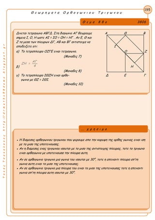 ΤακηςΤσακαλακοςhttp://drmaths58demo.blogspot.gr
Θ ε ω ρ η μ α τ α Ο ρ θ ο γ ω ν ι ο υ Τ ρ ι γ ω ν ο υ
Θ ε μ α 8 8 ο 3806
Δινεται τετραγωνο ΑΒΓΔ. Στη διαγωνιο ΑΓ θεωρουμε Α Θ Β
σημεια Ι, Ο, Η ωστε ΑΙ = ΙΟ = ΟΗ = ΗΓ . Αν Ε, Θ και
Ζ τα μεσα των πλευρων ΔΓ, ΑΒ και ΒΓ αντιστοιχα να
αποδειξετε οτι: Ι
α) Το τετραπλευρο ΟΖΓΕ ειναι τετραγωνο. Ο Ζ
(Μοναδες 7)
β)
ΑΓ
ΖΗ =
4 Η
(Μοναδες 8)
γ) Το τετραπλευρο ΙΘΖΗ ειναι ορθο- Δ Ε Γ
γωνιο με ΘΖ = 2ΘΙ.
(Μοναδες 10)
195
● Η διαμεσος ορθογωνιου τριγωνου που φερουμε απο την κορυφη της ορθης γωνιας ειναι ιση
με το μισο της υποτεινουσας.
● Αν η διαμεσος ενος τριγωνου ισουται με το μισο της αντιστοιχης πλευρας, τοτε το τριγωνο
ειναι ορθογωνιο με υποτεινουσα την πλευρα αυτη.
● Αν σε ορθογωνιο τριγωνο μια γωνια του ισουται με 30°, τοτε η απεναντι πλευρα απ’τη
γωνια αυτη ειναι το μισο της υποτεινουσας.
● Αν σε ορθογωνιο τριγωνο μια πλευρα του ειναι το μισο της υποτεινουσας τοτε η απεναντι
γωνια απ’τη πλευρα αυτη ισουται με 30°.
... χ ρ η σ ι μ ο
 
