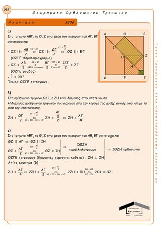 Θ ε ω ρ η μ α τ α Ο ρ θ ο γ ω ν ι ο υ Τ ρ ι γ ω ν ο υ
196
ΤακηςΤσακαλακοςhttp://drmaths58demo.blogspot.gr
α)
Στο τριγωνο ΑΒΓ, τα Ο, Ζ ειναι μεσα των πλευρων του ΑΓ, ΒΓ
αντιστοιχα και

ΔΓ
ΕΓ =
ΑΒ = ΔΓ 2
ΑΒ = ΒΓ 2ΖΓ = ΒΓ
ΑΒΓΔ τετραγωνο Ζ μεσο ΒΓ
0
ΑΒ ΔΓ
ΟΖ ||= ΟΖ ||= ΟΖ ||= ΕΓ
2 2
(ΟΖΓΕ παραλληλογραμμο)
ΑΒ ΒΓ 2ΖΓ
ΟΖ = = = = ΖΓ
2 2 2
(ΟΖΓΕ ρομβος)
Γ = 90
Τελικα ΟΖΓΕ τετραγ
 


ωνο .
β)
Στο ορθογωνιο τριγωνο ΟΖΓ, η ΖΗ ειναι διαμεσος στην υποτεινουσα .
Η διαμεσος ορθογωνιου τριγωνου που φερουμε απο την κορυφη της ορθης γωνιας ειναι ιση με το
μισο της υποτεινουσας.
ΑΓ
ΟΓ =
2
ΑΙ = ΙΟ = ΟΗ = ΗΓ
ΑΓ
ΟΓ ΑΓ2ΖΗ = ΖΗ = ΖΗ =
2 2 4
 
γ)
Στο τριγωνο ΑΒΓ, τα Θ, Ζ ειναι μεσα των πλευρων του ΑΒ, ΒΓ αντιστοιχα και
ΑΓ
ΙΗ =
2
ΑΙ = ΙΟ = ΟΗ = ΗΓ
Α
ΘΖ || ΑΓ ΘΖ || ΙΗ
ΙΘΖΗ
ΑΓ ΙΘΖΗ ορθογωνιοπαραλληλογραμμοΘΖ = ΘΖ = ΙΗ
2
ΟΖΓΕ τετραγωνο (διαγωνιες τεμνονται καθετα) : ΖΗ ΟΗ
Απ'το ερωτημα (β)
ΑΓ ΑΓ
ΖΗ = 2ΖΗ =
4 2


 


 
 
ΑΓ
ΙΗ =
ΙΗ = ΘΖ2
Ι = ΙΟ = ΟΗ = ΗΓ ΘΙ = ΖΗ
2ΖΗ = ΙΗ 2ΘΙ = ΘΖ
Α π α ν τ η σ η 3806
Α Θ Β
Ζ
Δ Ε Γ
Ο
Ι
Η
 