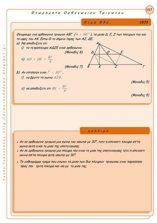 ΤακηςΤσακαλακοςhttp://drmaths58demo.blogspot.gr
Θ ε ω ρ η μ α τ α Ο ρ θ ο γ ω ν ι ο υ Τ ρ ι γ ω ν ο υ
Θ ε μ α 8 9 ο 3808
Θεωρουμε ενα ορθογωνιο τριγωνο ΑΒΓ (  0
Α = 90 ), τα μεσα Δ, Ε, Ζ των πλευρων του και
το υψος του ΑΚ. Εστω Θ το σημειο τομης των ΑΖ, ΔΕ.
α) Να αποδειξετε οτι Α
i) το τετραπλευρο ΑΔΖΕ ειναι ορθογωνιο.
(Μοναδες 8) Δ Θ Ε
ii)
ΒΓ
ΑΘ = ΘΕ =
4
(Μοναδες 7) Β Κ Ζ Γ
β) Αν επιπλεον ειναι  0
Γ = 30 ,
i) να βρειτε τη γωνια ΑΖΒ .
(Μοναδες 5)
ii) να αποδειξετε οτι
ΒΓ
ΒΚ =
4
(Μοναδες 5)
197
● Αν σε ορθογωνιο τριγωνο μια γωνια του ισουται με 30°, τοτε η απεναντι πλευρα απ’τη
γωνια αυτη ειναι το μισο της υποτεινουσας.
● Αν σε ορθογωνιο τριγωνο μια πλευρα του ειναι το μισο της υποτεινουσας τοτε η απεναντι
γωνια απ’τη πλευρα αυτη ισουται με 30°.
● Το ευθυγραμμο τμημα που ενωνει τα μεσα των δυο πλευρων τριγωνου ειναι παραλληλο
προς την τριτη πλευρα και ισο με το μισο της.
... χ ρ η σ ι μ ο
 
