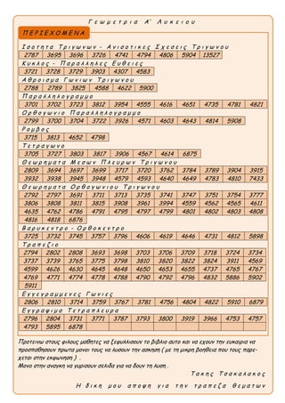 Γ ε ω μ ε τ ρ ι α Α’ Λ υ κ ε ι ο υ
Προτεινω στους φιλους μαθητες να ξεφυλλισουν το βιβλιο αυτο και να εχουν την ευκαιρια να
προσπαθησουν πρωτα μονοι τους να λυσουν την ασκηση ( με τη μικρη βοηθεια που τους παρε-
χεται στην εκφωνηση ) .
Μονο στην αναγκη να γυρισουν σελιδα για να δουν τη λυση .
Τ α κ η ς Τ σ α κ α λ α κ ο ς
H δ ι κ η μ ο υ α π ο ψ η γ ι α τ η ν τ ρ α π ε ζ α θ ε μ α τ ω ν
Ι σ ο τ η τ α Τ ρ ι γ ω ν ω ν - Α ν ι σ ο τ ι κ ε ς Σ χ ε σ ε ι ς Τ ρ ι γ ω ν ο υ
2787 3695 3696 3726 4741 4794 4806 5904 13527
Κ υ κ λ ο ς - Π α ρ α λ λ η λ ε ς Ε υ θ ε ι ε ς
3721 3728 3729 3903 4307 4583
Α θ ρ ο ι σ μ α Γ ω ν ι ω ν Τ ρ ι γ ω ν ο υ
2788 2789 3825 4588 4622 5900
Π α ρ α λ λ η λ ο γ ρ α μ μ ο
3701 3702 3723 3812 3954 4555 4616 4651 4735 4781 4821
Ο ρ θ ο γ ω ν ι ο Π α ρ α λ λ η λ ο γ ρ α μ μ ο
2799 3700 3704 3722 3926 4571 4603 4643 4814 5908
Ρ ο μ β ο ς
3715 3813 4652 4798
Τ ε τ ρ α γ ω ν ο
3705 3727 3803 3817 3906 4567 4614 6875
Θ ε ω ρ η μ α τ α Μ ε σ ω ν Π λ ε υ ρ ω ν Τ ρ ι γ ω ν ο υ
2809 3694 3697 3699 3717 3720 3762 3784 3789 3904 3915
3932 3938 3945 3948 4579 4593 4640 4649 4783 4810 7433
Θ ε ω ρ η μ α τ α Ο ρ θ ο γ ω ν ι ο υ Τ ρ ι γ ω ν ο υ
2792 2797 3691 3711 3713 3735 3741 3747 3751 3754 3777
3806 3808 3811 3815 3908 3961 3994 4559 4562 4565 4611
4635 4762 4786 4791 4795 4797 4799 4801 4802 4803 4808
4816 4818 6876
B α ρ υ κ ε ν τ ρ ο - Ο ρ θ ο κ ε ν τ ρ ο
3725 3732 3745 3757 3796 4606 4619 4646 4731 4812 5898
Τ ρ α π ε ζ ι ο
2794 2802 2808 3693 3698 3703 3706 3709 3718 3724 3734
3737 3739 3765 3775 3798 3810 3820 3822 3824 3911 4569
4599 4626 4630 4645 4648 4650 4653 4655 4737 4765 4767
4769 4771 4774 4778 4788 4790 4792 4796 4832 5886 5902
5911
Ε γ γ ε γ ρ α μ μ ε ν ε ς Γ ω ν ι ε ς
2806 2810 3714 3759 3767 3781 4756 4804 4822 5910 6879
Ε γ γ ρ α ψ ι μ α Τ ε τ ρ α π λ ε υ ρ α
2796 2804 3731 3771 3787 3793 3800 3919 3966 4753 4757
4793 5895 6878
Π Ε Ρ Ι Ε Χ Ο Μ Ε Ν Α
 