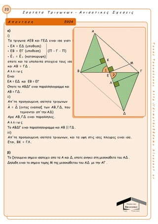 Ι σ ο τ η τ α Τ ρ ι γ ω ν ω ν - Α ν ι σ ο τ ι κ ε ς Σ χ ε σ ε ι ς
20
ΤακηςΤσακαλακοςhttp://drmaths58demo.blogspot.gr
α)
i)
 
1 2
Τα τριγωνα ΑΕΒ και ΓΕΔ ειναι ισα γιατι :
ΕΑ = ΕΔ (υποθεση)
ΕΒ = ΕΓ (υποθεση) (Π - Γ - Π)
Ε = Ε (κατακορυφη)
οποτε και τα υπολοιπα στοιχεια τους ισα
και ΑΒ = ΓΔ .








Α λ λ ι ω ς
Ειναι
ΕΑ = ΕΔ και ΕΒ = ΕΓ
Οποτε το ΑΒΔΓ ειναι παραλληλογραμμο και
ΑΒ = ΓΔ .
ii)
 
Απ'τη προηγουμενη ισοτητα τριγωνων
Α = Δ (εντος εναλλαξ των ΑΒ, ΓΔ, που
τεμνονται απ'την ΑΔ)
Αρα ΑΒ, ΓΔ ειναι παραλληλες .
Α λ λ ι ω ς
Το ΑΒΔΓ ειναι παραλληλογραμμο και ΑΒ || ΓΔ .
iii)
Απ'τη προηγουμενη ισοτητα τριγωνων, και τα υψη στις ισες πλευρες ειναι ισα .
Ετσι, ΒΚ = ΓΛ .
β)
Το ζητουμενο σημειο ισαπεχει απο τα A και Δ, οποτε ανηκει στη μεσοκαθετο του AΔ .
Δηλαδη ειναι το σημειο τομης Μ της μεσοκαθετου του AΔ με την AΓ .
Α π α ν τ η σ η 5904
Α
K
Β Γ
Λ
Δ
1
2Ε
Μ
 