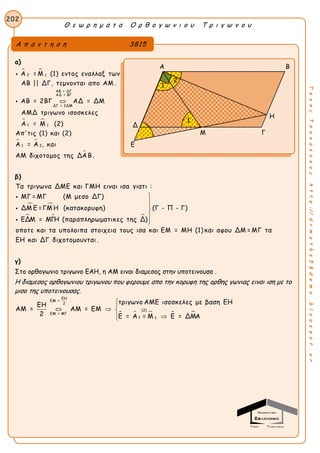 Θ ε ω ρ η μ α τ α Ο ρ θ ο γ ω ν ι ο υ Τ ρ ι γ ω ν ο υ
202
ΤακηςΤσακαλακοςhttp://drmaths58demo.blogspot.gr
α)
 
 
 
2 1
ΑΒ = ΔΓ
ΑΔ = ΒΓ
ΔΓ = 2ΔΜ
1 1
1 2
Α = Μ (1) εντος εναλλαξ των
ΑΒ || ΔΓ, τεμνονται απο ΑΜ .
ΑΒ = 2ΒΓ ΑΔ = ΔΜ
ΑΜΔ τριγωνο ισοσκελες
Α = Μ (2)
Απ'τις (1) και (2)
Α = Α , και
ΑΜ



διχοτομος της ΔΑΒ .
β)
 
  
Τα τριγωνα ΔΜΕ και ΓΜΗ ειναι ισα γιατι :
ΜΓ = ΜΓ (Μ μεσο ΔΓ)
ΔΜ Ε =ΓΜ Η (κατακορυφη) (Γ - Π - Γ)
ΕΔΜ = ΜΓΗ (παραπληρωματικες της Δ)
οποτε και τα υπολοιπα στοιχεια τους








ισα και ΕΜ = ΜΗ (1) και αφου ΔΜ = ΜΓ τα
ΕΗ και ΔΓ διχοτομουνται.
γ)
Στο ορθογωνιο τριγωνο ΕΑΗ, η ΑΜ ειναι διαμεσος στην υποτεινουσα .
Η διαμεσος ορθογωνιου τριγωνου που φερουμε απο την κορυφη της ορθης γωνιας ειναι ιση με το
μισο της υποτεινουσας.
    
ΕΗ
ΕΜ =
2
(2)
ΕΜ = ΜΓ
1 1
τριγωνο ΑΜΕ ισοσκελες με βαση ΕΗΕΗ
ΑΜ = ΑΜ = ΕΜ
2 Ε = Α = Μ Ε = ΔΜΑ


  
 
Α π α ν τ η σ η 3815
Α Β
Η
Δ
Ε
Μ Γ
1
1
2
 