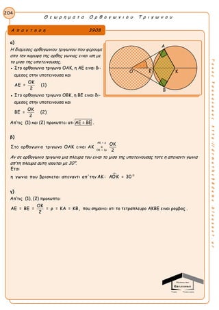 Θ ε ω ρ η μ α τ α Ο ρ θ ο γ ω ν ι ο υ Τ ρ ι γ ω ν ο υ
204
ΤακηςΤσακαλακοςhttp://drmaths58demo.blogspot.gr
α)
Η διαμεσος ορθογωνιου τριγωνου που φερουμε
απο την κορυφη της ορθης γωνιας ειναι ιση με
το μισο της υποτεινουσας.
● Στο ορθογωνιο τριγωνο ΟΑΚ, η ΑΕ ειναι δι-
αμεσος στην υποτεινουσα και
ΟΚ
ΑΕ = (1)
2
● Στο ορθογωνιο τριγωνο ΟΒΚ, η ΒΕ ειναι δι-
αμεσος στην υποτεινουσα και
ΟΚ
ΒΕ = (2)
2
Απ’τις (1) και (2) προκυπτει οτι ΑΕ = ΒΕ .
β)
ΑΚ = ρ
ΟΚ = 2ρ
ΟΚ
Στο ορθογωνιο τριγωνο ΟΑΚ ειναι ΑΚ =
2
Αν σε ορθογωνιο τριγωνο μια πλευρα του ειναι το μισο της υποτεινουσας τοτε η απεναντι γωνια
απ’τη πλευρα αυτη ισουται με 30°.
 0
Ετσι
η γωνια που βρισκεται απεναντι απ'την ΑΚ : ΑΟΚ = 30
γ)
Απ’τις (1), (2) προκυπτει
ΟΚ
ΑΕ = ΒΕ = = ρ = ΚΑ = ΚΒ
2
, που σημαινει οτι το τετραπλευρο ΑΚΒΕ ειναι ρομβος .
Α π α ν τ η σ η 3908
Α
Β
Ο Ε Κ
 