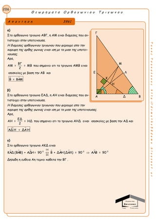 Θ ε ω ρ η μ α τ α Ο ρ θ ο γ ω ν ι ο υ Τ ρ ι γ ω ν ο υ
206
ΤακηςΤσακαλακοςhttp://drmaths58demo.blogspot.gr
α)
Στο ορθογωνιο τριγωνο ΑΒΓ, η ΑΜ ειναι διαμεσος που αν-
τιστοιχει στην υποτεινουσα.
Η διαμεσος ορθογωνιου τριγωνου που φερουμε απο την
κορυφη της ορθης γωνιας ειναι ιση με το μισο της υποτει-
νουσας.
Αρα,
ΒΓ
ΑΜ = = ΜΒ
2
που σημαινει οτι το τριγωνο ΑΜΒ ειναι
ισοσκελες με βαση την ΑΒ και
 Β = ΒΑΜ
β)
Στο ορθογωνιο τριγωνο ΕΑΔ, η ΑΗ ειναι διαμεσος που αν-
τιστοιχει στην υποτεινουσα.
Η διαμεσος ορθογωνιου τριγωνου που φερουμε απο την
κορυφη της ορθης γωνιας ειναι ιση με το μισο της υποτεινουσας.
Αρα,
ΕΔ
ΑΗ = = ΗΔ
2
που σημαινει οτι το τριγωνο ΑΗΔ ειναι ισοσκελες με βαση την ΑΔ και
 ΑΔ Η = ΔΑΗ
γ)
Στο ορθογωνιο τριγωνο ΑΚΔ ειναι
      
(α)
0 0 0
(β)
ΚΑΔ (ΒΑΒ) + ΑΔΗ = 90 Β + ΔΑΗ (ΔΑΛ) = 90 ΑΛΒ = 90 
Δηλαδη η ευθεια Αη τεμνει καθετα την ΒΓ .
Α π α ν τ η σ η 3961
Γ
Μ
Ε Λ
Η
Α Δ Β
Η
Κ
 