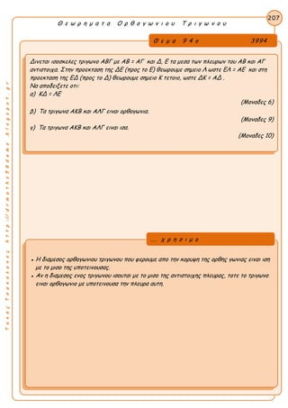 ΤακηςΤσακαλακοςhttp://drmaths58demo.blogspot.gr
Θ ε ω ρ η μ α τ α Ο ρ θ ο γ ω ν ι ο υ Τ ρ ι γ ω ν ο υ
Θ ε μ α 9 4 ο 3994
Δινεται ισοσκελες τριγωνο ΑΒΓ με AB = ΑΓ και Δ, Ε τα μεσα των πλευρων του ΑΒ και ΑΓ
αντιστοιχα. Στην προεκταση της ΔΕ (προς το Ε) θεωρουμε σημειο Λ ωστε EΛ = AE και στη
προεκταση της ΕΔ (προς το Δ) θεωρουμε σημειο Κ τετοιο, ωστε ΔΚ = ΑΔ .
Να αποδειξετε οτι:
α) ΚΔ = ΛΕ
(Μοναδες 6)
β) Τα τριγωνα ΑΚΒ και ΑΛΓ ειναι ορθογωνια.
(Μοναδες 9)
γ) Τα τριγωνα ΑΚΒ και ΑΛΓ ειναι ισα.
(Μοναδες 10)
207
● Η διαμεσος ορθογωνιου τριγωνου που φερουμε απο την κορυφη της ορθης γωνιας ειναι ιση
με το μισο της υποτεινουσας.
● Αν η διαμεσος ενος τριγωνου ισουται με το μισο της αντιστοιχης πλευρας, τοτε το τριγωνο
ειναι ορθογωνιο με υποτεινουσα την πλευρα αυτη.
... χ ρ η σ ι μ ο
 