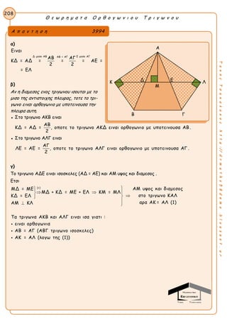 Θ ε ω ρ η μ α τ α Ο ρ θ ο γ ω ν ι ο υ Τ ρ ι γ ω ν ο υ
208
ΤακηςΤσακαλακοςhttp://drmaths58demo.blogspot.gr
α)
Δ μεσο ΑΒ Ε μεσο ΑΓΑΒ = ΑΓ
Ειναι
ΑΒ ΑΓ
ΚΔ = ΑΔ = = = ΑΕ =
2 2
= ΕΛ
β)
Αν η διαμεσος ενος τριγωνου ισουται με το
μισο της αντιστοιχης πλευρας, τοτε το τρι-
γωνο ειναι ορθογωνιο με υποτεινουσα την
πλευρα αυτη.
● Στο τριγωνο ΑΚΒ ειναι
ΑΒ
ΚΔ = ΑΔ = , οποτε το τριγωνο ΑΚΔ ειναι ορθογωνιο με υποτεινουσα ΑΒ .
2
● Στο τριγωνο ΑΛΓ ειναι
ΑΓ
ΛΕ = ΑΕ = , οποτε το τριγωνο ΑΛΓ ειναι ορθογωνιο με υποτεινουσα ΑΓ .
2
γ)
Το τριγωνο ΑΔΕ ειναι ισοσκελες (ΑΔ = ΑΕ) και ΑΜ υψος και διαμεσος .
Ετσι
(+)
ΑΜ υψος και διαμεσοςΜΔ = ΜΕ
ΜΔ + ΚΔ = ΜΕ + ΕΛ ΚΜ = ΜΛ
στο τριγωνο ΚΑΛΚΔ = ΕΛ
αρα ΑΚ = ΑΛ (1)ΑΜ ΚΛ
Τα τριγωνα ΑΚΒ και ΑΛΓ ειναι ισα γιατι :
ειναι ορθογωνια
ΑΒ = ΑΓ (ΑΒΓ τριγωνο ισοσ

  

 

 κελες)
ΑΚ = ΑΛ (λογω της (1))
Α π α ν τ η σ η 3994
Α
Κ Λ
Β Γ
Δ Ε
Μ
 