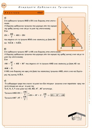 Θ ε ω ρ η μ α τ α Ο ρ θ ο γ ω ν ι ο υ Τ ρ ι γ ω ν ο υ
214
ΤακηςΤσακαλακοςhttp://drmaths58demo.blogspot.gr
α)
Στο ορθογωνιο τριγωνο ΜΚΒ η ΚΝ ειναι διαμεσος στην υποτει-
νουσα .
Η διαμεσος ορθογωνιου τριγωνου που φερουμε απο την κορυφη
της ορθης γωνιας ειναι ιση με το μισο της υποτεινουσας.
Eτσι
ΜΒ
ΚΝ = = ΜΝ = ΒΝ
2
που σημαινει οτι το τριγωνο ΜΝΚ ειναι ισοσκελες με βαση ΜΚ
και  ΝΚ Μ = Ν ΜΚ .
β)
Στο ορθογωνιο τριγωνο ΑΒΓ η ΑΜ ειναι διαμεσος στην υποτεινουσα .
Η διαμεσος ορθογωνιου τριγωνου που φερουμε απο την κορυφη της ορθης γωνιας ειναι ιση με το
μισο της υποτεινουσας.
Eτσι
ΒΓ
ΑΜ = = ΜΒ = ΜΓ
2
που σημαινει οτι το τριγωνο ΑΜΒ ειναι ισοσκελες με βαση ΑΒ και
 ΜΑΚ = Β .
Η ΜΚ ειναι διαμεσος και υψος στη βαση του ισοσκελους τριγωνου ΑΜΒ, οποτε ειναι και διχοτο-
μος της γωνιας Ν Μ Α.
γ)
Το ευθυγραμμο τμημα που ενωνει τα μεσα των δυο πλευρων τριγωνου ειναι παραλληλο προς την
τριτη πλευρα και ισο με το μισο της.
Τα Κ, Ν, Λ, Ρ ειναι μεσα των ΑΒ, ΜΒ, ΑΓ , ΜΓ αντιστοιχα .
(+)
ΑΜ
Τριγωνο ΑΜΒ:ΚΝ =
ΑΜ2 ΚΝ + ΛΡ = 2 ΚΝ + ΛΡ = ΑΜ
2ΑΜ
Τριγωνο ΑΜΓ : ΛΡ =
2


  


Α π α ν τ η σ η 4565
Γ
Ρ
Λ Μ
Ν
Α Κ Β
 