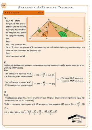 Θ ε ω ρ η μ α τ α Ο ρ θ ο γ ω ν ι ο υ Τ ρ ι γ ω ν ο υ
216
ΤακηςΤσακαλακοςhttp://drmaths58demo.blogspot.gr
α)
● BΔ = AB , οποτε
το τριγωνο ΑΒΔ ειναι ι-
σοσκελες και το ΒΚ ειναι
διχοτομος που αντιστοι-
χει στη βαση του, αρα ει-
ναι υψος και διαμεσος
του .
Ετσι,
το Κ ειναι μεσο του ΑΔ .
● ΓΑ = ΓΕ , οποτε το τριγωνο ΑΓΕ ειναι ισοσκελες και το ΓΛ ειναι διχοτομος που αντιστοιχει στη
βαση του, αρα ειναι υψος και διαμεσος του .
Ετσι,
το Λ ειναι μεσο του ΑΕ .
β)
Η διαμεσος ορθογωνιου τριγωνου που φερουμε απο την κορυφη της ορθης γωνιας ειναι ιση με το
μισο της υποτεινουσας.
Ειναι
Στο ορθογωνιο τριγωνο ΑΚΒ, ΑΒ
ΚΜ = = ΑΜ (1)
2ΚΜ διαμεσος στην υποτεινουσα
Τριγωνο ΚΜΑ ισοσκελες
Τριγω
Στο ορθογωνιο τριγωνο ΑΛΓ, ΑΓ
ΛΝ = = ΑΝ (2)
2ΛΝ διαμεσος στην υποτεινουσα

 
 


 
 

 νο ΑΝΛ ισοσκελες
γ)
Ειναι
Το ευθυγραμμο τμημα που ενωνει τα μεσα των δυο πλευρων τριγωνου ειναι παραλληλο προς την
τριτη πλευρα και ισο με το μισο της.
Τα Μ, Ν ειναι μεσα των πλευρων ΑΒ, ΑΓ αντιστοιχα, του τριγωνου ΑΒΓ, οποτε
ΑΓ
ΜΝ =
2
(3)
(1, 2, 3)
Ετσι
ΑΒ ΒΓ ΑΓ ΑΒ + ΒΓ + ΑΓ
ΚΛ = ΚΜ + ΜΝ + ΝΛ = + + =
2 2 2 2
Α π α ν τ η σ η 4611
Α
Κ Λ
Δ Β Γ Ε
Μ Ν
1 1
22
 