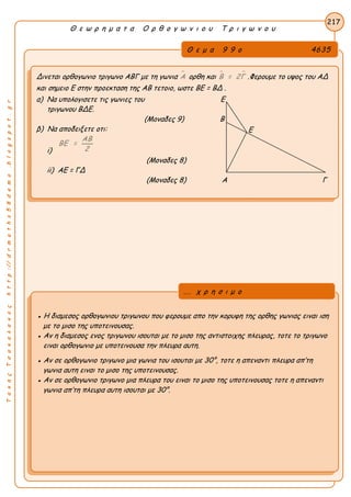 ΤακηςΤσακαλακοςhttp://drmaths58demo.blogspot.gr
Θ ε ω ρ η μ α τ α Ο ρ θ ο γ ω ν ι ο υ Τ ρ ι γ ω ν ο υ
Θ ε μ α 9 9 ο 4635
Δινεται ορθογωνιο τριγωνο ΑΒΓ με τη γωνια Α ορθη και  Β = 2Γ .Φερουμε το υψος του ΑΔ
και σημειο Ε στην προεκταση της ΑΒ τετοιο, ωστε BE = BΔ .
α) Να υπολογισετε τις γωνιες του Ε
τριγωνου ΒΔΕ.
(Μοναδες 9) Β
β) Να αποδειξετε οτι:
i)
ΑΒ
ΒΕ =
2
(Μοναδες 8)
ii) ΑΕ = ΓΔ
(Μοναδες 8) Α Γ
217
● Η διαμεσος ορθογωνιου τριγωνου που φερουμε απο την κορυφη της ορθης γωνιας ειναι ιση
με το μισο της υποτεινουσας.
● Αν η διαμεσος ενος τριγωνου ισουται με το μισο της αντιστοιχης πλευρας, τοτε το τριγωνο
ειναι ορθογωνιο με υποτεινουσα την πλευρα αυτη.
● Αν σε ορθογωνιο τριγωνο μια γωνια του ισουται με 30°, τοτε η απεναντι πλευρα απ’τη
γωνια αυτη ειναι το μισο της υποτεινουσας.
● Αν σε ορθογωνιο τριγωνο μια πλευρα του ειναι το μισο της υποτεινουσας τοτε η απεναντι
γωνια απ’τη πλευρα αυτη ισουται με 30°.
... χ ρ η σ ι μ ο
Ε
 