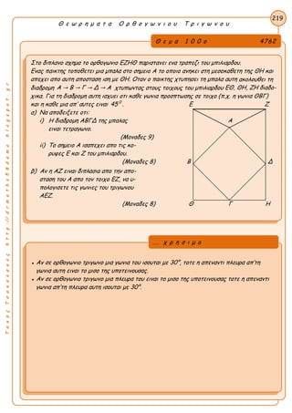 ΤακηςΤσακαλακοςhttp://drmaths58demo.blogspot.gr
Θ ε ω ρ η μ α τ α Ο ρ θ ο γ ω ν ι ο υ Τ ρ ι γ ω ν ο υ
Θ ε μ α 1 0 0 ο 4762
Στο διπλανο σχημα το ορθογωνιο ΕΖΗΘ παριστανει ενα τραπεζι του μπιλιαρδου.
Ενας παικτης τοποθετει μια μπαλα στο σημειο Α το οποιο ανηκει στη μεσοκαθετη της ΘΗ και
απεχει απο αυτη αποσταση ιση με ΘΗ. Οταν ο παικτης χτυπησει τη μπαλα αυτη ακολουθει τη
διαδρομη A → B → Γ → Δ → A χτυπωντας στους τοιχους του μπιλιαρδου ΕΘ, ΘΗ, ΖΗ διαδο-
χικα. Για τη διαδρομη αυτη ισχυει οτι καθε γωνια προσπτωσης σε τοιχο (π.χ. η γωνια ΘΒΓ)
και η καθε μια απ’ αυτες ειναι 45 0
. Ε Ζ
α) Να αποδειξετε οτι:
i) Η διαδρομη ΑΒΓΔ της μπαλας Α
ειναι τετραγωνο.
(Μοναδες 9)
ii) Το σημειο Α ισαπεχει απο τις κο-
ρυφες Ε και Ζ του μπιλιαρδου.
(Μοναδες 8) Β Δ
β) Αν η ΑΖ ειναι διπλασια απο την απο-
σταση του Α απο τον τοιχο ΕΖ, να υ-
πολογισετε τις γωνιες του τριγωνου
ΑΕΖ.
(Μοναδες 8) Θ Γ Η
219
● Αν σε ορθογωνιο τριγωνο μια γωνια του ισουται με 30°, τοτε η απεναντι πλευρα απ’τη
γωνια αυτη ειναι το μισο της υποτεινουσας.
● Αν σε ορθογωνιο τριγωνο μια πλευρα του ειναι το μισο της υποτεινουσας τοτε η απεναντι
γωνια απ’τη πλευρα αυτη ισουται με 30°.
... χ ρ η σ ι μ ο
 