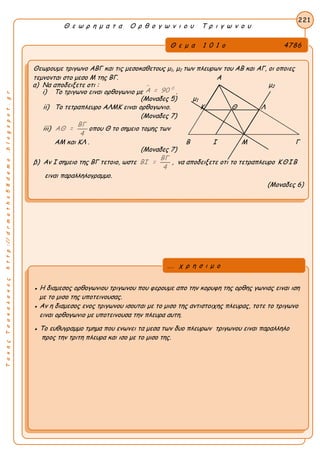 ΤακηςΤσακαλακοςhttp://drmaths58demo.blogspot.gr
Θ ε ω ρ η μ α τ α Ο ρ θ ο γ ω ν ι ο υ Τ ρ ι γ ω ν ο υ
Θ ε μ α 1 0 1 ο 4786
Θεωρουμε τριγωνο ΑΒΓ και τις μεσοκαθετους μ1, μ2 των πλευρων του ΑΒ και ΑΓ, οι οποιες
τεμνονται στο μεσο Μ της ΒΓ. Α
α) Να αποδειξετε οτι : μ2
i) Το τριγωνο ειναι ορθογωνιο με
 0
Α = 90 .
(Μοναδες 5) μ1
ii) Το τετραπλευρο ΑΛΜΚ ειναι ορθογωνιο. Κ Θ Λ
(Μοναδες 7)
iii)
ΒΓ
ΑΘ =
4
οπου Θ το σημειο τομης των
ΑΜ και ΚΛ . Β Ι Μ Γ
(Μοναδες 7)
β) Αν Ι σημειο της ΒΓ τετοιο, ωστε
ΒΓ
ΒΙ =
4
, να αποδειξετε οτι το τετραπλευρο ΚΘΙΒ
ειναι παραλληλογραμμο.
(Μοναδες 6)
221
● Η διαμεσος ορθογωνιου τριγωνου που φερουμε απο την κορυφη της ορθης γωνιας ειναι ιση
με το μισο της υποτεινουσας.
● Αν η διαμεσος ενος τριγωνου ισουται με το μισο της αντιστοιχης πλευρας, τοτε το τριγωνο
ειναι ορθογωνιο με υποτεινουσα την πλευρα αυτη.
● Το ευθυγραμμο τμημα που ενωνει τα μεσα των δυο πλευρων τριγωνου ειναι παραλληλο
προς την τριτη πλευρα και ισο με το μισο της.
... χ ρ η σ ι μ ο
 