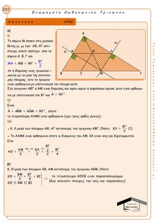 Θ ε ω ρ η μ α τ α Ο ρ θ ο γ ω ν ι ο υ Τ ρ ι γ ω ν ο υ
222
ΤακηςΤσακαλακοςhttp://drmaths58demo.blogspot.gr
α)
i)
Tο σημειο Μ ανηκει στις μεσοκα-
θετeς μ1, μ2 των ΑΒ, ΑΓ αντι-
στοιχα, oποτε ισαπεχει απο τα
σημεια Α, Β, Γ και
= ΜΒ = ΜΜΑ Γ =
ΒΓ
2
Αν η διαμεσος ενος τριγωνου ι-
σουται με το μισο της αντιστοι-
χης πλευρας, τοτε το τριγωνο
ειναι ορθογωνιο με υποτεινουσα την πλευρα αυτη.
Στο τριγωνον ΑΒΓ η ΑΜ ειναι διαμεσος και αφου ισχυει η παραπανω σχεση, αυτο ειναι ορθογω-
νιο με υποτεινουσα την ΒΓ και
 0
Α = 90 .
ii)
Ειναι
   0
Α = ΑΚΜ = ΑΛΜ = 90 , οποτε
το τετραπλευρο ΑΛΜΚ ειναι ορθογωνιο (εχει τρεις ορθες γωνιες) .
iii)
● Κ, Λ μεσα των πλευρων ΑΒ, ΑΓ αντιστοιχα, του τριγωνου ΑΒΓ. Οποτε
ΒΓ
ΚΛ = (1)
2
● Το ΑΛΜΚ ειναι ορθογωνιο οποτε οι διαγωνιες του ΑΜ, ΚΛ ειναι ισες και διχοτομουνται.
Ετσι
(1)ΑΜ = ΚΛ
ΒΓ
ΑΜ ΚΛ ΒΓ2ΑΘ = = = =
2 2 2 4
β)
Κ, Θ μεσα των πλευρων ΑΒ, ΑΜ αντιστοιχα, του τριγωνου ΑΒΜ. Οποτε
ΒΜ ΒΓ
το τετραπλευρο ΚΘΙΒ ειναι παραλληλογραμμοΚΘ = = = ΒΙ
2 4
(δυο απεναντι πλευρες του ισες και παραλληλες)
ΚΘ || ΒΜ || ΒΙ





Α π α ν τ η σ η 4786
Α
μ2
μ1 Κ Λ
Β Ι Μ Γ
Θ
 