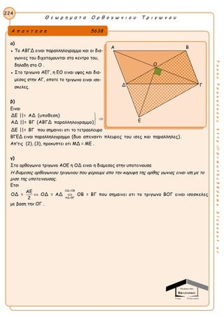 Θ ε ω ρ η μ α τ α Ο ρ θ ο γ ω ν ι ο υ Τ ρ ι γ ω ν ο υ
224
ΤακηςΤσακαλακοςhttp://drmaths58demo.blogspot.gr
α)
● Το ΑΒΓΔ ειναι παραλληλογραμμο και οι δια-
γωνιες του διχοτομουνται στο κεντρο του,
δηλαδη στο Ο .
● Στο τριγωνο ΑΕΓ, η ΕΟ ειναι υψος και δια-
μεσος στην ΑΓ, οποτε το τριγωνο ειναι ισο-
σκελες.
β)
Ειναι
ΔΕ ||= ΑΔ (υποθεση)
ΑΔ ||= ΒΓ (ΑΒΓΔ παραλληλογραμμο)



ΔΕ ||= ΒΓ που σημαινει οτι το τετραολευρο
ΒΓΕΔ ειναι παραλληλογραμμο (δυο απεναντι πλευρες του ισες και παραλληλες).
Απ’τις (2), (3), προκυπτει οτι ΜΔ = ΜΕ .
γ)
Στο ορθογωνιο τριγωνο ΑΟΕ η ΟΔ ειναι η διαμεσος στην υποτεινουσα
Η διαμεσος ορθογωνιου τριγωνου που φερουμε απο την κορυφη της ορθης γωνιας ειναι ιση με το
μισο της υποτεινουσας.
Ετσι
ΟΔ=ΟΒ
ΑΔ=ΒΓ
ΑΕ
ΟΔ = ΟΔ = ΑΔ ΟΒ = ΒΓ που σημαινει οτι το τριγωνο ΒΟΓ ειναι ισοσκελες
2
 
με βαση την ΟΓ .
Α π α ν τ η σ η 5638
Α Β
Δ Γ
Ε
Ο
 