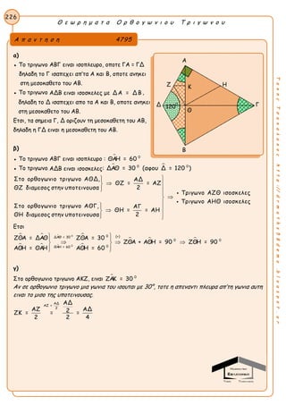 Θ ε ω ρ η μ α τ α Ο ρ θ ο γ ω ν ι ο υ Τ ρ ι γ ω ν ο υ
226
ΤακηςΤσακαλακοςhttp://drmaths58demo.blogspot.gr
α)
● Το τριγωνο ΑΒΓ ειναι ισοπλευρο, οποτε ΓΑ = ΓΔ
 δηλαδη το Γ ισαπεχει απ’τα Α και Β, οποτε ανηκει
στη μεσοκαθετο του ΑΒ.
● Το τριγωνο ΑΔΒ ειναι ισοσκελες με Δ Α = Δ Β ,
δηλαδη το Δ ισαπεχει απο τα Α και Β, οποτε ανηκει
στη μεσοκαθετο του ΑΒ.
Ετσι, τα σημεια Γ, Δ οριζουν τη μεσοκαθετη του ΑΒ,
δηλαδη η ΓΔ ειναι η μεσοκαθετη του ΑΒ.
β)
● Το τριγωνο ΑΒΓ ειναι ισοπλευρο :  0
ΘΑΗ = 60
● Το τριγωνο ΑΔΒ ειναι ισοσκελες:  0 0
ΔΑΘ = 30 (αφου Δ = 120 )
Στο ορθογωνιο τριγωνο ΑΘΔ, ΑΔ
ΘΖ = = ΑΖ
2ΘΖ διαμεσος στην υποτεινουσα
Τριγωνο ΑΖΘ ισοσκελες
Τριγωνο ΑΗΘ ι
Στο ορθογωνιο τριγωνο ΑΘΓ, ΑΓ
ΘΗ = = ΑΗ
2ΘΗ διαμεσος στην υποτεινουσα

 
 


 
 

 σοσκελες
Ετσι
 
  
 

  
0
0
0 (+)ΔΑΘ = 30
0 0
0ΘΑΗ = 60
ΖΘΑ = ΔΑΘ ΖΘΑ = 30
ΖΘΑ + ΑΘΗ = 90 ΖΘΗ = 90
ΑΘΗ = ΘΑΗ ΑΘΗ = 60
  
   
  
γ)
Στο ορθογωνιο τριγωνο ΑΚΖ, ειναι  0
ΖΑΚ = 30
Αν σε ορθογωνιο τριγωνο μια γωνια του ισουται με 30°, τοτε η απεναντι πλευρα απ’τη γωνια αυτη
ειναι το μισο της υποτεινουσας.
ΑΔ
ΑΖ =
2
ΑΔ
ΑΖ ΑΔ2ΖΚ = = =
2 2 4
Α π α ν τ η σ η 4795
Α
Ζ Η
Δ Γ
Β
1200
Κ
Θ
 