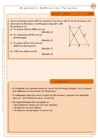 ΤακηςΤσακαλακοςhttp://drmaths58demo.blogspot.gr
Θ ε ω ρ η μ α τ α Ο ρ θ ο γ ω ν ι ο υ Τ ρ ι γ ω ν ο υ
Θ ε μ α 1 0 4 ο 4797
Δινεται ισοπλευρο τριγωνο ΑΒΓ και τα μεσα Δ, Ε και Μ των ΑΒ, ΑΓ και ΒΓ αντιστοιχα. Στη
προεκταση του ΜΔ (προς το Δ) θεωρουμε τμημα ΔZ = ΔM .
Να αποδειξετε οτι : Ζ Α
α) Τα τριγωνα ΑΖΔ και ΒΜΔ ειναι ισα.
(Μοναδες 6)
β) Το τετραπλευρο ΖΑΓΜ ειναι πα- Δ Ε
ραλληλογραμμο.
(Μοναδες 6)
γ) Τα τμηματα ΖΕ και ΑΔ τεμνονται
καθετα και διχοτομουνται. Β Μ Γ
(Μοναδες 7)
δ) Η ΒΖ ειναι καθετη στη ΖΑ.
(Μοναδες 6)
227
● Αν η διαμεσος ενος τριγωνου ισουται με το μισο της αντιστοιχης πλευρας, τοτε το τριγωνο
ειναι ορθογωνιο με υποτεινουσα την πλευρα αυτη.
● Το ευθυγραμμο τμημα που ενωνει τα μεσα των δυο πλευρων τριγωνου ειναι παραλληλο
προς την τριτη πλευρα και ισο με το μισο της.
● Ενα παραλληλογραμμο θα ειναι ρομβος αν :
● Δυο διαδοχικες πλευρες του ειναι ισες (ορισμος).
● Οι διαγωνιοι του ειναι καθετες
● Οι διαγωνιοι του διχοτομουν τις γωνιες του
... χ ρ η σ ι μ ο
 