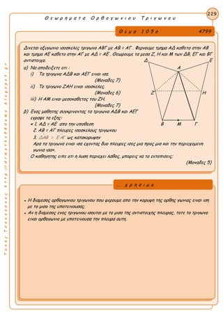 ΤακηςΤσακαλακοςhttp://drmaths58demo.blogspot.gr
Θ ε ω ρ η μ α τ α Ο ρ θ ο γ ω ν ι ο υ Τ ρ ι γ ω ν ο υ
Θ ε μ α 1 0 5 ο 4799
Δινεται οξυγωνιο ισοσκελες τριγωνο ΑΒΓ με AB = AΓ . Φερνουμε τμημα ΑΔ καθετο στην ΑΒ
και τμημα ΑΕ καθετο στην ΑΓ με AΔ = AE . Θεωρουμε τα μεσα Ζ, Η και Μ των ΔΒ, ΕΓ και ΒΓ
αντιστοιχα. Δ Ε
α) Να αποδειξετε οτι : Α
i) Τα τριγωνα ΑΔΒ και ΑΕΓ ειναι ισα.
(Μοναδες 7)
ii) Το τριγωνο ΖΑΗ ειναι ισοσκελες.
(Μοναδες 6) Ζ Η
iii) Η ΑΜ ειναι μεσοκαθετος του ΖΗ.
(Μοναδες 7)
β) Ενας μαθητης συγκρινοντας τα τριγωνα ΑΔΒ και ΑΕΓ
εγραψε τα εξης:
« 1. AΔ = AE απο την υποθεση Β Μ Γ
2. AB = AΓ πλευρες ισοσκελους τριγωνου
3.  ΔΑΒ = Ε ΑΓ ως κατακορυφην
Αρα τα τριγωνα ειναι ισα εχοντας δυο πλευρες ισες μια προς μια και την περιεχομενη
γωνια ισα».
Ο καθηγητης ειπε οτι η λυση περιεχει λαθος, μπορεις να το εντοπισεις;
(Μοναδες 5)
229
● Η διαμεσος ορθογωνιου τριγωνου που φερουμε απο την κορυφη της ορθης γωνιας ειναι ιση
με το μισο της υποτεινουσας.
● Αν η διαμεσος ενος τριγωνου ισουται με το μισο της αντιστοιχης πλευρας, τοτε το τριγωνο
ειναι ορθογωνιο με υποτεινουσα την πλευρα αυτη.
... χ ρ η σ ι μ ο
 