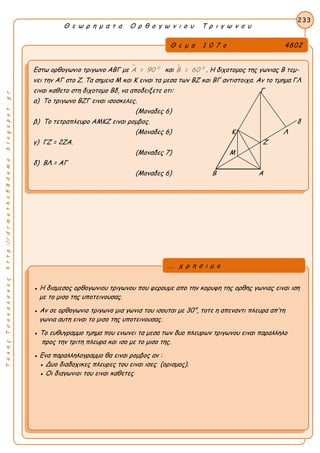 ΤακηςΤσακαλακοςhttp://drmaths58demo.blogspot.gr
Θ ε ω ρ η μ α τ α Ο ρ θ ο γ ω ν ι ο υ Τ ρ ι γ ω ν ο υ
Θ ε μ α 1 0 7 ο 4802
Εστω ορθογωνιο τριγωνο ΑΒΓ με  0
Α = 90 και  0
Β = 60 . Η διχοτομος της γωνιας Β τεμ-
νει την ΑΓ στο Ζ. Τα σημεια Μ και Κ ειναι τα μεσα των ΒΖ και ΒΓ αντιστοιχα. Αν το τμημα ΓΛ
ειναι καθετο στη διχοτομο Βδ, να αποδειξετε οτι: Γ
α) Το τριγωνο ΒΖΓ ειναι ισοσκελες.
(Μοναδες 6)
β) Το τετραπλευρο ΑΜΚΖ ειναι ρομβος. δ
(Μοναδες 6) Κ Λ
γ) ΓΖ = 2ΖΑ. Ζ
(Μοναδες 7) Μ
δ) ΒΛ = ΑΓ
(Μοναδες 6) Β Α
233
● Η διαμεσος ορθογωνιου τριγωνου που φερουμε απο την κορυφη της ορθης γωνιας ειναι ιση
με το μισο της υποτεινουσας.
● Αν σε ορθογωνιο τριγωνο μια γωνια του ισουται με 30°, τοτε η απεναντι πλευρα απ’τη
γωνια αυτη ειναι το μισο της υποτεινουσας.
● Το ευθυγραμμο τμημα που ενωνει τα μεσα των δυο πλευρων τριγωνου ειναι παραλληλο
προς την τριτη πλευρα και ισο με το μισο της.
● Ενα παραλληλογραμμο θα ειναι ρομβος αν :
● Δυο διαδοχικες πλευρες του ειναι ισες (ορισμος).
● Οι διαγωνιοι του ειναι καθετες
... χ ρ η σ ι μ ο
 