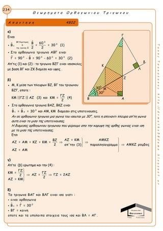 Θ ε ω ρ η μ α τ α Ο ρ θ ο γ ω ν ι ο υ Τ ρ ι γ ω ν ο υ
234
ΤακηςΤσακαλακοςhttp://drmaths58demo.blogspot.gr
α)
Ειναι


 0Βδ διχοτομος
0
1
της γωνιας Β
Β 60
Β = = = 30 (1)
2 2

 0 0 0 0
Στο ορθογωνιο τριγωνο ΑΒΓ ειναι
Γ = 90 - Β = 90 - 60 = 30 (2)

Απ’τις (1) και (2) : το τριγωνο ΒΖΓ ειναι ισοσκελες
με βαση ΒΓ και ΖΚ διαμεσο και υψος .
β)
● Μ, Κ μεσα των πλευρων ΒΖ, ΒΓ του τριγωνου
ΒΖΓ, οποτε :
ΚΜ ||ΓΖ || ΑΖ (3) και
ΓΖ
ΚΜ =
2
(4)
● Στο ορθογωνια τριγωνα ΒΑΖ, ΒΚΖ ειναι
  0
1 2Β = Β = 30 και ΑΜ, ΚΜ διαμεσοι στις υποτεινουσες.
Αν σε ορθογωνιο τριγωνο μια γωνια του ισουται με 30°, τοτε η απεναντι πλευρα απ’τη γωνια
αυτη ειναι το μισο της υποτεινουσας.
Η διαμεσος ορθογωνιου τριγωνου που φερουμε απο την κορυφη της ορθης γωνιας ειναι ιση
με το μισο της υποτεινουσας.
Ετσι
ΑΖ = ΚΜ ΑΜΚΖΒΖ
ΑΖ = ΑΜ = ΚΖ = ΚΜ =
ΑΜΚΖ ρομβος2 απ'την (3) παραλληλογραμμο
ΑΖ = ΑΜ

  



γ)
Απ’το (β) ερωτημα και την (4) :
ΓΖ
ΚΜ = ΓΖ
ΑΖ = ΓΖ = 2ΑΖ2
2
ΑΖ = ΚΜ


 


δ)
  0
1
Τα τριγωνα ΒΑΓ και ΒΛΓ ειναι ισα γιατι :
ειναι ορθογωνια
Β = Γ = 30
ΒΓ = κοινη
οποτε και τα υπολοιπα στοιχεια τους ισα και ΒΛ = ΑΓ .



Α π α ν τ η σ η 4802
Γ
δ
Λ
Ζ
Β Α
300
300
2
1
Κ
Μ
 