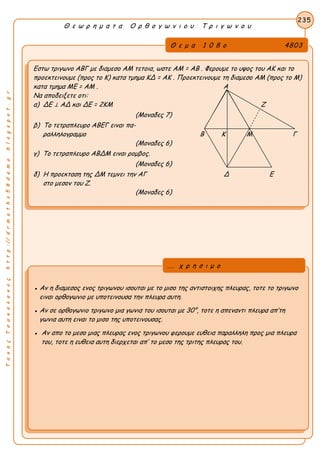 ΤακηςΤσακαλακοςhttp://drmaths58demo.blogspot.gr
Θ ε ω ρ η μ α τ α Ο ρ θ ο γ ω ν ι ο υ Τ ρ ι γ ω ν ο υ
Θ ε μ α 1 0 8 ο 4803
Εστω τριγωνο ΑΒΓ με διαμεσο ΑΜ τετοια, ωστε AM = AB . Φερουμε το υψος του ΑΚ και το
προεκτεινουμε (προς το Κ) κατα τμημα KΔ = AK . Προεκτεινουμε τη διαμεσο ΑΜ (προς το Μ)
κατα τμημα ME = AM . Α
Να αποδειξετε οτι:
α) ΔΕ ⊥ ΑΔ και ΔΕ = 2ΚΜ Ζ
(Μοναδες 7)
β) Το τετραπλευρο ΑΒΕΓ ειναι πα-
ραλληλογραμμο Β Κ Μ Γ
(Μοναδες 6)
γ) Το τετραπλευρο ΑΒΔΜ ειναι ρομβος.
(Μοναδες 6)
δ) Η προεκταση της ΔΜ τεμνει την ΑΓ Δ Ε
στο μεσον του Ζ.
(Μοναδες 6)
235
● Αν η διαμεσος ενος τριγωνου ισουται με το μισο της αντιστοιχης πλευρας, τοτε το τριγωνο
ειναι ορθογωνιο με υποτεινουσα την πλευρα αυτη.
● Αν σε ορθογωνιο τριγωνο μια γωνια του ισουται με 30°, τοτε η απεναντι πλευρα απ’τη
γωνια αυτη ειναι το μισο της υποτεινουσας.
● Αν απο το μεσο μιας πλευρας ενος τριγωνου φερουμε ευθεια παραλληλη προς μια πλευρα
του, τοτε η ευθεια αυτη διερχεται απ’ το μεσο της τριτης πλευρας του.
... χ ρ η σ ι μ ο
 