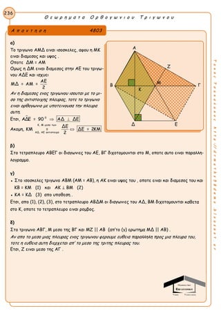 Θ ε ω ρ η μ α τ α Ο ρ θ ο γ ω ν ι ο υ Τ ρ ι γ ω ν ο υ
236
ΤακηςΤσακαλακοςhttp://drmaths58demo.blogspot.gr
α)
Το τριγωνο ΑΜΔ ειναι ισοσκελες, αφου η ΜΚ
ειναι διαμεσος και υψος .
Οποτε ΔΜ = ΑΜ
Ομως η ΔΜ ειναι διαμεσος στην ΑΕ του τριγω-
νου ΑΔΕ και ισχυει
ΑΕ
ΜΔ = ΑΜ =
2
Αν η διαμεσος ενος τριγωνου ισουται με το μι-
σο της αντιστοιχης πλευρας, τοτε το τριγωνο
ειναι ορθογωνιο με υποτεινουσα την πλευρα
αυτη.
Ετσι,  0
ΑΔΕ = 90 ΑΔ ΔΕ 
Ακομη,
Κ, Μ μεσα των
ΑΔ, ΑΕ αντιστοιχα
ΔΕ
ΚΜ = ΔΕ = 2ΚΜ
2

β)
Στο τετραπλευρο ΑΒΕΓ οι διαγωνιες του ΑΕ, ΒΓ διχοτομουνται στο Μ, οποτε αυτο ειναι παραλλη-
λογραμμο.
γ)
● Στο ισοσκελες τριγωνο ΑΒΜ (ΑΜ = ΑΒ), η ΑΚ ειναι υψος του , οποτε ειναι και διαμεσος του και
ΚΒ = ΚΜ (1) και ΑΚ ⊥ ΒΜ (2)
● ΚΑ = ΚΔ (3) απο υποθεση .
Ετσι, απο (1), (2), (3), στο τετραπλευρο ΑΒΔΜ οι διαγωνιες του ΑΔ, ΒΜ διχοτομουνται καθετα
στο Κ, οποτε το τετραπλευρο ειναι ρομβος.
δ)
Στο τριγωνο ΑΒΓ, Μ μεσο της ΒΓ και ΜΖ || ΑΒ (απ’το (γ) ερωτημα ΜΔ || ΑΒ) .
Αν απο το μεσο μιας πλευρας ενος τριγωνου φερουμε ευθεια παραλληλη προς μια πλευρα του,
τοτε η ευθεια αυτη διερχεται απ’ το μεσο της τριτης πλευρας του.
Ετσι, Ζ ειναι μεσο της ΑΓ .
Α π α ν τ η σ η 4803
Α
Ζ
Β Γ
Δ Ε
Μ
Κ
 
