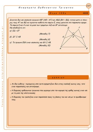 ΤακηςΤσακαλακοςhttp://drmaths58demo.blogspot.gr
Θ ε ω ρ η μ α τ α Ο ρ θ ο γ ω ν ι ο υ Τ ρ ι γ ω ν ο υ
Θ ε μ α 1 0 9 ο 4808
Δινονται δυο ισα ισοσκελη τριγωνα ΑΒΓ (ΑΒ = ΑΓ) και ΑΒΔ (ΒΑ = ΒΔ), τετοια ωστε οι πλευ-
ρες τους ΑΓ και ΒΔ να τεμνονται καθετα στο σημειο Ε, οπως φαινεται στο παρακατω σχημα .
Τα σημεια Κ και Λ ειναι τα μεσα των τμηματων ΑΔ και ΒΓ αντιστοιχα .
Να αποδειξετε οτι: Δ Γ
α) ΕΔ = ΕΓ
(Μοναδες 7)
β) ΔΓ || ΑΒ Κ Ε Λ
(Μοναδες 8)
γ) Το τριγωνο ΕΚΛ ειναι ισοσκελες και ΚΛ || ΑΒ.
(Μοναδες 10)
Α Β
237
● Αν δυο ευθειες τεμνομενες απο τριτη σχηματιζουν δυο εντος εναλλαξ γωνιες ισες, τοτε
ειναι παραλληλες και αντιστροφα .
● Η διαμεσος ορθογωνιου τριγωνου που φερουμε απο την κορυφη της ορθης γωνιας ειναι ιση
με το μισο της υποτεινουσας.
● Η διαμεσος του τραπεζιου ειναι παραλληλη προς τις βασεις του και ιση με το ημιαθροισμα
τους.
... χ ρ η σ ι μ ο
 