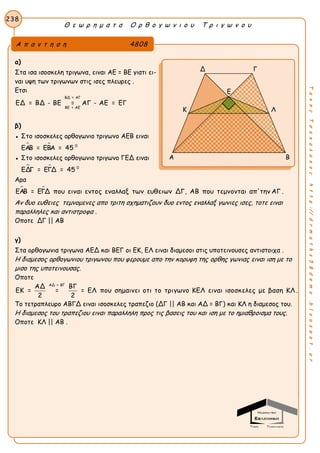 Θ ε ω ρ η μ α τ α Ο ρ θ ο γ ω ν ι ο υ Τ ρ ι γ ω ν ο υ
238
ΤακηςΤσακαλακοςhttp://drmaths58demo.blogspot.gr
α)
Στα ισα ισοσκελη τριγωνα, ειναι ΑΕ = ΒΕ γιατι ει-
ναι υψη των τριγωνων στις ισες πλευρες .
Ετσι
ΒΔ = ΑΓ
ΒΕ = ΑΕ
ΕΔ = ΒΔ - ΒΕ = ΑΓ - ΑΕ = ΕΓ
β)
● Στο ισοσκελες ορθογωνιο τριγωνο ΑΕΒ ειναι
  0
ΕΑΒ = ΕΒΑ = 45
● Στο ισοσκελες ορθογωνιο τριγωνο ΓΕΔ ειναι
  0
ΕΔΓ = ΕΓΔ = 45
Αρα
 ΕΑΒ = ΕΓΔ που ειναι εντος εναλλαξ των ευθειων ΔΓ, ΑΒ που τεμνονται απ'την ΑΓ .
Αν δυο ευθειες τεμνομενες απο τριτη σχηματιζουν δυο εντος εναλλαξ γωνιες ισες, τοτε ειναι
παραλληλες και αντιστροφα .
Οποτε ΔΓ || ΑΒ
γ)
Στα ορθογωνια τριγωνα ΑΕΔ και ΒΕΓ οι ΕΚ, ΕΛ ειναι διαμεσοι στις υποτεινουσες αντιστοιχα .
Η διαμεσος ορθογωνιου τριγωνου που φερουμε απο την κορυφη της ορθης γωνιας ειναι ιση με το
μισο της υποτεινουσας.
Οποτε
ΑΔ = ΒΓ
ΑΔ ΒΓ
ΕΚ = = = ΕΛ που σημαινει οτι το τριγωνο ΚΕΛ ειναι ισοσκελες με βαση ΚΛ .
2 2
Το τετραπλευρο ΑΒΓΔ ειναι ισοσκελες τραπεζιο (ΔΓ || ΑΒ και ΑΔ = ΒΓ) και ΚΛ η διαμεσος του.
Η διαμεσος του τραπεζιου ειναι παραλληλη προς τις βασεις του και ιση με το ημιαθροισμα τους.
Οποτε ΚΛ || ΑΒ .
Α π α ν τ η σ η 4808
Δ Γ
Ε
Κ Λ
Α Β
 