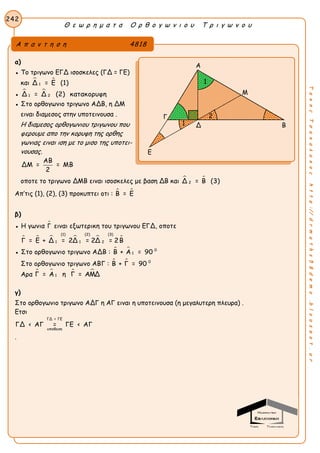 Θ ε ω ρ η μ α τ α Ο ρ θ ο γ ω ν ι ο υ Τ ρ ι γ ω ν ο υ
242
ΤακηςΤσακαλακοςhttp://drmaths58demo.blogspot.gr
α)
● Το τριγωνο ΕΓΔ ισοσκελες (ΓΔ = ΓΕ)
και  
1Δ = Ε (1)
●  
1 2Δ = Δ (2) κατακορυφη
● Στο ορθογωνιο τριγωνο ΑΔΒ, η ΔΜ
ειναι διαμεσος στην υποτεινουσα .
Η διαμεσος ορθογωνιου τριγωνου που
φερουμε απο την κορυφη της ορθης
γωνιας ειναι ιση με το μισο της υποτει-
νουσας.
ΑΒ
ΔΜ = = ΜΒ
2
οποτε το τριγωνο ΔΜΒ ειναι ισοσκελες με βαση ΔΒ και  
2Δ = Β (3)
Απ’τις (1), (2), (3) προκυπτει οτι :  Β = Ε
β)
● Η γωνια Γ ειναι εξωτερικη του τριγωνου ΕΓΔ, οποτε
     
(1) (2) (3)
1 1 2Γ = Ε + Δ = 2Δ = 2Δ = 2Β
● Στο ορθογωνιο τριγωνο ΑΔΒ :   0
1Β + Α = 90
Στο ορθογωνιο τριγωνο ΑΒΓ :   0
Β + Γ = 90
Αρα    
1Γ = Α η Γ = ΑΜΔ
γ)
Στο ορθογωνιο τριγωνο ΑΔΓ η ΑΓ ειναι η υποτεινουσα (η μεγαλυτερη πλευρα) .
Ετσι
ΓΔ = ΓΕ
υποθεση
ΓΔ < ΑΓ = ΓΕ < ΑΓ
.
Α π α ν τ η σ η 4818
Α
Μ
Δ Β
Ε
Γ 2
1
1
 