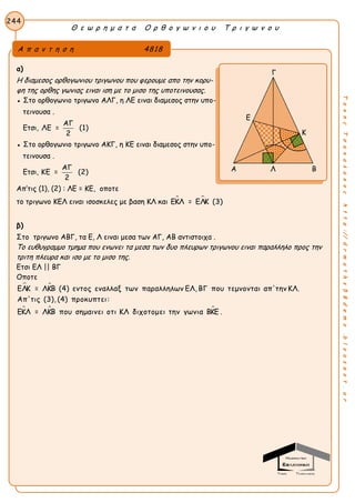 Θ ε ω ρ η μ α τ α Ο ρ θ ο γ ω ν ι ο υ Τ ρ ι γ ω ν ο υ
244
ΤακηςΤσακαλακοςhttp://drmaths58demo.blogspot.gr
α)
Η διαμεσος ορθογωνιου τριγωνου που φερουμε απο την κορυ-
φη της ορθης γωνιας ειναι ιση με το μισο της υποτεινουσας.
● Στο ορθογωνιο τριγωνο ΑΛΓ, η ΛΕ ειναι διαμεσος στην υπο-
τεινουσα .
Ετσι,
ΑΓ
ΛΕ = (1)
2
● Στο ορθογωνιο τριγωνο ΑΚΓ, η ΚΕ ειναι διαμεσος στην υπο-
τεινουσα .
Ετσι,
ΑΓ
ΚΕ = (2)
2
Απ’τις (1), (2) : ΛΕ = ΚΕ, οποτε
το τριγωνο ΚΕΛ ειναι ισοσκελες με βαση ΚΛ και  ΕΚΛ = ΕΛΚ (3)
β)
Στο τριγωνο ΑΒΓ, τα Ε, Λ ειναι μεσα των ΑΓ, ΑΒ αντιστοιχα .
Το ευθυγραμμο τμημα που ενωνει τα μεσα των δυο πλευρων τριγωνου ειναι παραλληλο προς την
τριτη πλευρα και ισο με το μισο της.
Ετσι ΕΛ || ΒΓ
Οποτε
 
  
ΕΛΚ = ΛΚΒ (4) εντος εναλλαξ των παραλληλων ΕΛ, ΒΓ που τεμνονται απ'την ΚΛ.
Απ'τις (3), (4) προκυπτει:
ΕΚΛ = ΛΚΒ που σημαινει οτι ΚΛ διχοτομει την γωνια ΒΚΕ .
Α π α ν τ η σ η 4818
Γ
Κ
Α Λ Β
Ε
 