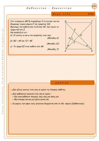 ΤακηςΤσακαλακοςhttp://drmaths58demo.blogspot.gr
Ο ρ θ ο κ ε ν τ ρ ο - Β α ρ υ κ ε ν τ ρ ο
Θ ε μ α 1 1 3 ο 3725
Στο τετραγωνο ΑΒΓΔ ονομαζουμε Ο το κεντρο του και Δ Γ
θεωρουμε τυχαιο σημειο Ε του τμηματος ΟΔ.
Φερνουμε την καθετη απο το Β στην ΑΕ, που τεμνει το
τμημα ΑΟ στο Ζ. Ε
Να αποδειξετε οτι:
α) Οι γωνιες ω και φ του σχηματος ειναι ισες. Ο
(Μοναδες 6) Κ
β) ΒΖ = ΑΕ και ΓΖ = ΒΕ .
(Μοναδες 12)
γ) Το τμημα ΕΖ ειναι καθετο στο ΑΒ.
(Μοναδες 7)
247
● Δυο οξειες γωνιες ειναι ισες αν εχουν τις πλευρες καθετες .
● Δυο ορθογωνια τριγωνα ειναι ισα αν εχουν :
● δυο οποιεσδηποτε πλευρες τους ισες μια προς μια .
● Μια πλευρα ιση και μια οξεια γωνια ιση .
● Οι φορεις των υψων ενος τριγωνου διερχονται απο το ιδιο σημειο (Ορθοκεντρο).
... χ ρ η σ ι μ ο
Ζ
ω φ
Α Β
 