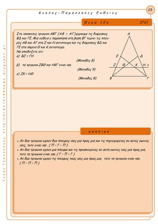 Κ υ κ λ ο ς – Π α ρ α λ λ η λ ε ς Ε υ θ ε ι ε ς
25
ΤακηςΤσακαλακοςhttp://drmaths58demo.blogspot.gr
Στο ισοσκελες τριγωνο ΑΒΓ (ΑΒ = ΑΓ)φερουμε τις διαμεσους Α
ΒΔ και ΓΕ. Μια ευθεια ε παραλληλη στη βαση ΒΓ τεμνει τις πλευ-
ρες ΑΒ και ΑΓ στα Ζ και Η αντιστοιχα και τις διαμεσους ΒΔ και
ΓΕ στα σημεια Θ και Κ αντιστοιχα.
Να αποδειξετε οτι:
α) ΒΖ = ΓΗ Ε Δ
(Μοναδες 8)
β) τα τριγωνα ΖΒΘ και ΗΚΓ ειναι ισα. Ζ Θ Κ Η ε
(Μοναδες 9)
γ) ΖΚ = ΗΘ
(Μοναδες 8) Β Γ
● Αν δυο τριγωνα εχουν δυο πλευρες ισες μια προς μια και τις περιεχομενες σε αυτες γωνιες
ισες, τοτε ειναι ισα . ( Π – Γ – Π )
● Αν δυο τριγωνα εχουν μια πλευρα και τις προσκειμενες σε αυτη γωνιες ισες μια προς μια,
τοτε τα τριγωνα ειναι ισα. ( Γ – Π – Γ )
● Αν δυο τριγωνα εχουν τις πλευρες τους ισες μια προς μια, τοτε τα τριγωνα ειναι ισα.
( Π – Π – Π )
... χ ρ η σ ι μ ο
Θ ε μ α 1 0 ο 3721
 