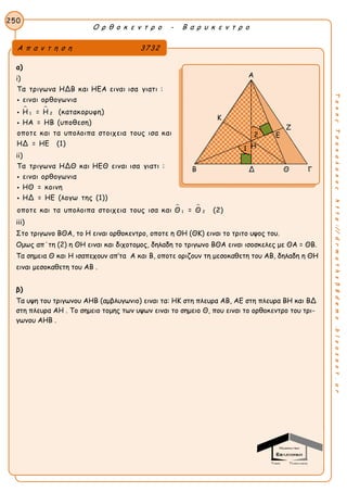 Ο ρ θ ο κ ε ν τ ρ ο - Β α ρ υ κ ε ν τ ρ ο
250
ΤακηςΤσακαλακοςhttp://drmaths58demo.blogspot.gr
α)
i)
 
1 2
Τα τριγωνα ΗΔΒ και ΗΕΑ ειναι ισα γιατι :
ειναι ορθογωνια
Η = Η (κατακορυφη)
ΗΑ = ΗΒ (υποθεση)
οποτε και τα υπολοιπα στοιχεια τους ισα και
ΗΔ = ΗΕ (1)



ii)
 
1 2
Τα τριγωνα ΗΔΘ και ΗΕΘ ειναι ισα γιατι :
ειναι ορθογωνια
ΗΘ = κοινη
ΗΔ = ΗΕ (λογω της (1))
οποτε και τα υπολοιπα στοιχεια τους ισα και Θ = Θ (2)



iii)
Στο τριγωνο ΒΘΑ, το Η ειναι ορθοκεντρο, οποτε η ΘΗ (ΘΚ) ειναι το τριτο υψος του.
Ομως απ΄τη (2) η ΘΗ ειναι και διχοτομος, δηλαδη το τριγωνο ΒΘΑ ειναι ισοσκελες με ΘΑ = ΘΒ.
Τα σημεια Θ και Η ισαπεχουν απ’τα Α και Β, οποτε οριζουν τη μεσοκαθετη του ΑΒ, δηλαδη η ΘΗ
ειναι μεσοκαθετη του ΑΒ .
β)
Τα υψη του τριγωνου ΑΗΒ (αμβλυγωνιο) ειναι τα: ΗΚ στη πλευρα ΑΒ, ΑΕ στη πλευρα ΒΗ και ΒΔ
στη πλευρα ΑΗ . Το σημειο τομης των υψων ειναι το σημειο Θ, που ειναι το ορθοκεντρο του τρι-
γωνου ΑΗΒ .
Α π α ν τ η σ η 3732
Α
Κ
Ζ
Β Δ Θ Γ
Ε
Η
2
1
 