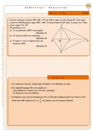 ΤακηςΤσακαλακοςhttp://drmaths58demo.blogspot.gr
Ο ρ θ ο κ ε ν τ ρ ο - Β α ρ υ κ ε ν τ ρ ο
Θ ε μ α 1 1 5 ο 3745
Δινεται ισοσκελες τριγωνο ΑΒΓ (ΑΒ = ΑΓ) και ΑΜ το υψος του στη πλευρα ΒΓ. Στην προε-
κταση του ΑΜ θεωρουμε τμημα MN = AM . Στη προεκταση του ΒΓ προς το μερος του Γ θεω-
ρουμε τμημα ΓΔ = ΒΓ . Α
Να αποδειξετε οτι:
α) Το τετραπλευρο ΑΒΝΓ ειναι ρομβος.
(Μοναδες 8)
β) Το τριγωνο ΑΔΝ ειναι ισοσκελες.
(Μοναδες 8)
γ) Το σημειο Γ ειναι το βαρυκεντρο του Β Μ Γ Δ
τριγωνου ΑΔΝ.
(Μοναδες 9)
251
● Στο ισοσκελες τριγωνο, η διχοτομος στη βαση, ειναι διαμεσος και υψος .
● Ενα παραλληλογραμμο θα ειναι ρομβος αν :
● Δυο διαδοχικες πλευρες του ειναι ισες (ορισμος).
● Οι διαγωνιοι του ειναι καθετες
● Οι διαμεσοι ενος τριγωνου διερχονται απο το ιδιο σημειο (βαρυκεντρο) του οποιου η απο-
σταση απο καθε κορυφη ειναι τα
2
3
του μηκους της αντιστοιχης διαμεσου.
... χ ρ η σ ι μ ο
Ν
 