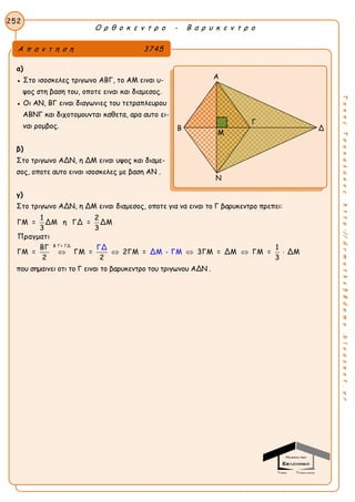 Ο ρ θ ο κ ε ν τ ρ ο - Β α ρ υ κ ε ν τ ρ ο
252
ΤακηςΤσακαλακοςhttp://drmaths58demo.blogspot.gr
α)
● Στο ισοσκελες τριγωνο ΑΒΓ, το ΑΜ ειναι υ-
ψος στη βαση του, οποτε ειναι και διαμεσος.
● Οι ΑΝ, ΒΓ ειναι διαγωνιες του τετραπλευρου
ΑΒΝΓ και διχοτομουνται καθετα, αρα αυτο ει-
ναι ρομβος.
β)
Στο τριγωνο ΑΔΝ, η ΔΜ ειναι υψος και διαμε-
σος, οποτε αυτο ειναι ισοσκελες με βαση ΑΝ .
γ)
Στο τριγωνο ΑΔΝ, η ΔΜ ειναι διαμεσος, οποτε για να ειναι το Γ βαρυκεντρο πρεπει:
Β Γ= ΓΔ
1 2
ΓΜ = ΔΜ η ΓΔ = ΔΜ
3 3
Πραγματι
ΒΓ 1
ΓΜ =
ΓΔ
ΔΜ - ΓΜΓΜ = 2ΓΜ = 3ΓΜ = ΔΜ ΓΜ = ΔΜ
2 2 3
    
που σημαινει οτι το Γ ειναι το βαρυκεντρο του τριγωνου ΑΔΝ .
Α π α ν τ η σ η 3745
Α
Β Δ
Ν
Μ
Γ
 