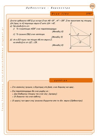 ΤακηςΤσακαλακοςhttp://drmaths58demo.blogspot.gr
Ο ρ θ ο κ ε ν τ ρ ο - Β α ρ υ κ ε ν τ ρ ο
Θ ε μ α 1 1 6 ο 3757
Δινεται ορθογωνιο ΑΒΓΔ με κεντρο Ο και AB > BΓ , AΓ = 2BΓ .Στην προεκταση της πλευρας
ΔΑ (προς το Α) παιρνουμε σημειο Ε ωστε ΔA = AE . Ε
α) Να αποδειξετε οτι:
i) Το τετραπλευρο ΑΕΒΓ ειναι παραλληλογραμμο.
(Μοναδες 8)
ii) Το τριγωνο ΕΒΔ ειναι ισοπλευρο. Α Ζ Β
(Μοναδες 9)
β) Αν η ΕΟ τεμνει την πλευρα ΑΒ στο σημειο Ζ,
να αποδειξετε οτι ΔZ ⊥ EB . Ο
(Μοναδες 8)
Δ Γ
253
● Στο ισοσκελες τριγωνο, η διχοτομος στη βαση, ειναι διαμεσος και υψος .
● Ενα παραλληλογραμμο θα ειναι ρομβος αν :
● Δυο διαδοχικες πλευρες του ειναι ισες (ορισμος).
● Οι διαγωνιοι του ειναι καθετες
● Οι φορεις των υψων ενος τριγωνου διερχονται απο το ιδιο σημειο (Ορθοκεντρο).
... χ ρ η σ ι μ ο
 
