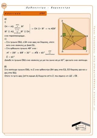 Ο ρ θ ο κ ε ν τ ρ ο - Β α ρ υ κ ε ν τ ρ ο
254
ΤακηςΤσακαλακοςhttp://drmaths58demo.blogspot.gr
α)
i)
ΑΒΓΔ
ορθογωνιο
Ε, Α, Δ
συνευθειακα
ΕΑ = ΑΔ = ΒΓ
ΕΑ ||= ΒΓ
ΒΓ || ΑΔ ΒΓ || ΕΑ


 


το ΑΕΒΓ
ειναι παραλληλογραμμο .
ii)
● Στο τριγωνο EBΔ, η ΒΑ ειναι υψος και διαμεσος, οποτε
αυτο ειναι ισοσκελες με βαση ΕΔ .
● Στο ορθογωνιο τριγωνο ΑΒΓ ειναι :
 

ΑΕΒΓ
0 0
παραλληλογραμμο
0
ΑΓ = 2ΒΓ ΒΑΓ = 30 ΑΓΒ = 60
Ε = 60
  
Δηλαδη το τριγωνο ΕΒΔ ειναι ισοσκελες με μια του γωνια ιση με 60 0
, αρα αυτο ειναι ισοπλευρο.
β)
Στο ισοπλευρο τριγωνο ΕΒΔ, το Ζ ειναι ορθοκεντρο (ΒΑ υψος στην ΕΔ, ΕΟ διαμεσος αρα και υ-
ψος στην ΒΔ).
Οποτε το τριτο υψος (απ’τη κορυφη Δ) διερχεται απ’το Ζ, που σημαινει οτι ΔΖ ⊥ ΕΒ .
Α π α ν τ η σ η 3757
Ε
Α Β
Δ Γ
Ζ
Ο
 