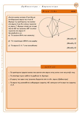 ΤακηςΤσακαλακοςhttp://drmaths58demo.blogspot.gr
Ο ρ θ ο κ ε ν τ ρ ο - Β α ρ υ κ ε ν τ ρ ο
Θ ε μ α 1 1 8 ο 4606
Δινεται κυκλος κεντρου Ο και δυο μη Β
αντιδιαμετρικα σημεια του Α και Β. Δ
Φερουμε τις εφαπτομενες του κυκλου
στα σημεια Α και Β οι οποιες τεμνονται
σε σημειο Γ. Φερουμε επισης και τα υψη Ο Η Γ
ΑΔ και ΒΕ του τριγωνου ΑΒΓ τα οποια
τεμνονται στο σημειο Η.
Να αποδειξετε οτι:
α) Το τριγωνο ΒΗΑ ειναι ισοσκελες. Ε
(Μοναδες 8)
β) Το τετραπλευρο ΟΒΗΑ ειναι ρομβος
(Μοναδες 9)
γ) Τα σημεια Ο, Η, Γ ειναι συνευθειακα.
(Μοναδες 8)
257
● Τα εφαπτομενα τμηματα κυκλου που αγονται απο σημειο εκτος αυτου ειναι ισα μεταξυ τους.
● Το αποστημα τεμνει καθετα τη χορδη και τη διχοτομει .
● Οι φορεις των υψων ενος τριγωνου διερχονται απο το ιδιο σημειο (Ορθοκεντρο).
● Τα σημεια της μεσοκαθετου ευθυγραμμου τμηματος ΑΒ, ισαπεχουν απ’τα ακρα του τμηματος
Α, Β .
... χ ρ η σ ι μ ο
Α
 
