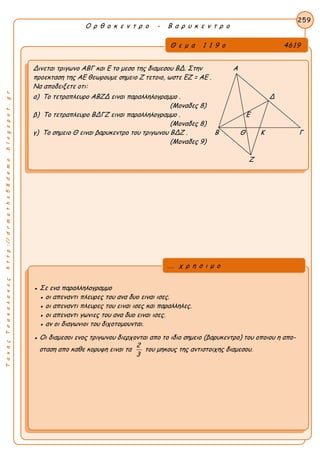 ΤακηςΤσακαλακοςhttp://drmaths58demo.blogspot.gr
Ο ρ θ ο κ ε ν τ ρ ο - Β α ρ υ κ ε ν τ ρ ο
Θ ε μ α 1 1 9 ο 4619
Δινεται τριγωνο ΑΒΓ και Ε το μεσο της διαμεσου ΒΔ. Στην Α
προεκταση της ΑΕ θεωρουμε σημειο Ζ τετοιο, ωστε EZ = AE .
Να αποδειξετε οτι:
α) Το τετραπλευρο ΑΒΖΔ ειναι παραλληλογραμμο . Δ
(Μοναδες 8)
β) Το τετραπλευρο ΒΔΓΖ ειναι παραλληλογραμμο . Ε
(Μοναδες 8)
γ) Το σημειο Θ ειναι βαρυκεντρο του τριγωνου ΒΔΖ . Β Θ Κ Γ
(Μοναδες 9)
Ζ
259
● Σε ενα παραλληλογραμμο
● οι απεναντι πλευρες του ανα δυο ειναι ισες.
● οι απεναντι πλευρες του ειναι ισες και παραλληλες.
● οι απεναντι γωνιες του ανα δυο ειναι ισες.
● αν οι διαγωνιοι του διχοτομουνται.
● Οι διαμεσοι ενος τριγωνου διερχονται απο το ιδιο σημειο (βαρυκεντρο) του οποιου η απο-
σταση απο καθε κορυφη ειναι τα
2
3
του μηκους της αντιστοιχης διαμεσου.
... χ ρ η σ ι μ ο
 