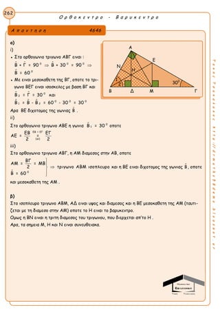 Ο ρ θ ο κ ε ν τ ρ ο - Β α ρ υ κ ε ν τ ρ ο
262
ΤακηςΤσακαλακοςhttp://drmaths58demo.blogspot.gr
α)
i)
● Στο ορθογωνιο τριγωνο ΑΒΓ ειναι :
  

0 0 0
0
Β + Γ = 90 Β + 30 = 90
Β = 60
 
● Με ειναι μεσοκαθετη της ΒΓ, οποτε το τρι-
γωνο ΒΕΓ ειναι ισοσκελες με βαση ΒΓ και
 
  
0
2
0 0 0
1 2
Β = Γ = 30 και
Β = Β - Β = 60 - 30 = 30
Αρα ΒΕ διχοτομος της γωνιας Β .
ii)
Στο ορθογωνιο τριγωνο ΑΒΕ η γωνια  0
1Β = 30 οποτε
ΕΒ = ΕΓ
(αi)
ΕΒ ΕΓ
ΑΕ = =
2 2
iii)
Στο ορθογωνιο τριγωνο ΑΒΓ, η ΑΜ διαμεσος στην ΑΒ, οποτε
 0
ΒΓ
ΑΜ = = ΜΒ
τριγωνο ΑΒΜ ισοπλευρο2
Β = 60





και η ΒΕ ειναι διχοτομος της γωνιας Β, οποτε
και μεσοκαθετη της ΑΜ .
β)
Στο ισοπλευρο τριγωνο ΑΒΜ, ΑΔ ειναι υψος και διαμεσος και η ΒΕ μεσοκαθετη της ΑΜ (ταυτι-
ζεται με τη διαμεσο στην ΑΜ) οποτε το Η ειναι το βαρυκεντρο.
Ομως η ΒΝ ειναι η τριτη διαμεσος του τριγωνου, που διερχεται απ’το Η .
Αρα, τα σημεια Μ, Η και Ν ειναι συνευθειακα.
Α π α ν τ η σ η 4646
Α
Ε
Ν
Β Δ Μ Γ
300
Η
1
2
 