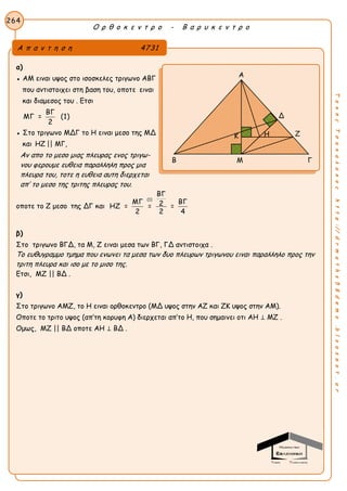 Ο ρ θ ο κ ε ν τ ρ ο - Β α ρ υ κ ε ν τ ρ ο
264
ΤακηςΤσακαλακοςhttp://drmaths58demo.blogspot.gr
α)
● ΑΜ ειναι υψος στο ισοσκελες τριγωνο ΑΒΓ
που αντιστοιχει στη βαση του, οποτε ειναι
και διαμεσος του . Ετσι
ΒΓ
ΜΓ = (1)
2
● Στο τριγωνο ΜΔΓ το Η ειναι μεσο της ΜΔ
και HZ || MΓ,
Αν απο το μεσο μιας πλευρας ενος τριγω-
νου φερουμε ευθεια παραλληλη προς μια
πλευρα του, τοτε η ευθεια αυτη διερχεται
απ’ το μεσο της τριτης πλευρας του.
οποτε το Ζ μεσο της ΔΓ και
(1)
ΒΓ
ΜΓ ΒΓ2ΗΖ = = =
2 2 4
β)
Στο τριγωνο ΒΓΔ, τα Μ, Ζ ειναι μεσα των ΒΓ, ΓΔ αντιστοιχα .
Το ευθυγραμμο τμημα που ενωνει τα μεσα των δυο πλευρων τριγωνου ειναι παραλληλο προς την
τριτη πλευρα και ισο με το μισο της.
Ετσι, ΜΖ || ΒΔ .
γ)
Στο τριγωνο ΑΜΖ, το Η ειναι ορθοκεντρο (ΜΔ υψος στην ΑΖ και ΖΚ υψος στην ΑΜ).
Οποτε το τριτο υψος (απ’τη κορυφη Α) διερχεται απ’το Η, που σημαινει οτι ΑΗ ⊥ ΜΖ .
Ομως, ΜΖ || ΒΔ οποτε ΑΗ ⊥ ΒΔ .
Α π α ν τ η σ η 4731
Α
Δ
Ζ
Β Μ Γ
Κ Η
 
