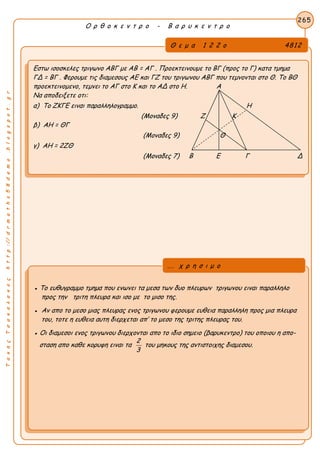 ΤακηςΤσακαλακοςhttp://drmaths58demo.blogspot.gr
Ο ρ θ ο κ ε ν τ ρ ο - Β α ρ υ κ ε ν τ ρ ο
Θ ε μ α 1 2 2 ο 4812
Εστω ισοσκελες τριγωνο ΑΒΓ με AB = AΓ . Προεκτεινουμε το ΒΓ (προς το Γ) κατα τμημα
ΓΔ = ΒΓ . Φερουμε τις διαμεσους ΑΕ και ΓΖ του τριγωνου ΑΒΓ που τεμνονται στο Θ. Το ΒΘ
προεκτεινομενο, τεμνει το ΑΓ στο Κ και το ΑΔ στο Η. Α
Να αποδειξετε οτι:
α) Το ΖΚΓΕ ειναι παραλληλογραμμο. Η
(Μοναδες 9) Ζ Κ
β) ΑΗ = ΘΓ
(Μοναδες 9) Θ
γ) ΑΗ = 2ΖΘ
(Μοναδες 7) Β Ε Γ Δ
265
● Το ευθυγραμμο τμημα που ενωνει τα μεσα των δυο πλευρων τριγωνου ειναι παραλληλο
προς την τριτη πλευρα και ισο με το μισο της.
● Αν απο το μεσο μιας πλευρας ενος τριγωνου φερουμε ευθεια παραλληλη προς μια πλευρα
του, τοτε η ευθεια αυτη διερχεται απ’ το μεσο της τριτης πλευρας του.
● Οι διαμεσοι ενος τριγωνου διερχονται απο το ιδιο σημειο (βαρυκεντρο) του οποιου η απο-
σταση απο καθε κορυφη ειναι τα
2
3
του μηκους της αντιστοιχης διαμεσου.
... χ ρ η σ ι μ ο
 