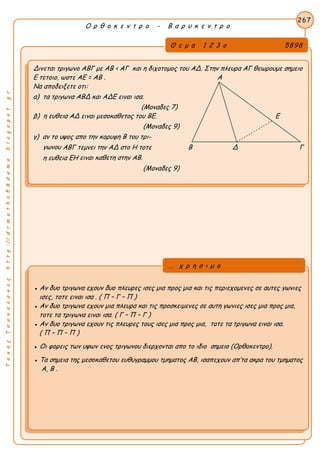 ΤακηςΤσακαλακοςhttp://drmaths58demo.blogspot.gr
Ο ρ θ ο κ ε ν τ ρ ο - Β α ρ υ κ ε ν τ ρ ο
Θ ε μ α 1 2 3 ο 5898
Δινεται τριγωνο ΑΒΓ με AB < AΓ και η διχοτομος του ΑΔ. Στην πλευρα ΑΓ θεωρουμε σημειο
Ε τετοιο, ωστε AE = AB . Α
Να αποδειξετε οτι:
α) τα τριγωνα ΑΒΔ και ΑΔΕ ειναι ισα.
(Μοναδες 7)
β) η ευθεια ΑΔ ειναι μεσοκαθετος του ΒΕ. Ε
(Μοναδες 9)
γ) αν το υψος απο την κορυφη Β του τρι-
γωνου ΑΒΓ τεμνει την ΑΔ στο Η τοτε Β Δ Γ
η ευθεια ΕΗ ειναι καθετη στην ΑΒ.
(Μοναδες 9)
267
● Αν δυο τριγωνα εχουν δυο πλευρες ισες μια προς μια και τις περιεχομενες σε αυτες γωνιες
ισες, τοτε ειναι ισα . ( Π – Γ – Π )
● Αν δυο τριγωνα εχουν μια πλευρα και τις προσκειμενες σε αυτη γωνιες ισες μια προς μια,
τοτε τα τριγωνα ειναι ισα. ( Γ – Π – Γ )
● Αν δυο τριγωνα εχουν τις πλευρες τους ισες μια προς μια, τοτε τα τριγωνα ειναι ισα.
( Π – Π – Π )
● Οι φορεις των υψων ενος τριγωνου διερχονται απο το ιδιο σημειο (Ορθοκεντρο).
● Τα σημεια της μεσοκαθετου ευθυγραμμου τμηματος ΑΒ, ισαπεχουν απ’τα ακρα του τμηματος
Α, Β .
... χ ρ η σ ι μ ο
 