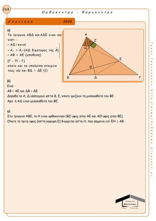 Ο ρ θ ο κ ε ν τ ρ ο - Β α ρ υ κ ε ν τ ρ ο
268
ΤακηςΤσακαλακοςhttp://drmaths58demo.blogspot.gr
α)
  
1 2
Τα τριγωνα ΑΒΔ καιΑΔΕ ειναι ισα
γιατι :
ΑΔ =κοινη
Α = Α (ΑΔ διχοτομος της Α)
ΑΒ = ΑΕ (υποθεση)
(Γ - Π - Γ)
οποτε και τα υπολοιπα στοιχεια
τους ισα και ΒΔ = ΔΕ (1)








β)
Εινα
ΑΒ = ΑΕ και ΔΒ = ΔΕ
Δηλαδη τα Α, Δ ισαπεχουν απ’τα Β, Ε, οποτε οριζουν τη μεσοκαθετη του ΒΕ .
Αρα η ΑΔ ειναι μεσοκαθετη του ΒΕ.
γ)
Στο τριγωνο ΑΒΕ, το Η ειναι ορθοκεντρο (ΒΖ υψος στην ΑΕ και ΑΘ υψος στην ΒΕ).
Οποτε το τριτο υψος (απ’τη κορυφη Ε) διερχεται απ’το Η, που σημαινει οτι ΕΗ ⊥ ΑΒ .
Α π α ν τ η σ η 5898
Α
Ζ
Ε
Η
Β Δ Γ
Η
Θ
1 2
 