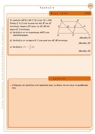 ΤακηςΤσακαλακοςhttp://drmaths58demo.blogspot.gr
Τ ρ α π ε ζ ι ο
Θ ε μ α 1 2 4 ο 2794
Σε τραπεζιο ΑΒΓΔ ( AB || ΓΔ ) ειναι ΓΔ = 2AB . Α Β
Επισης Ζ, Η, Ε ειναι τα μεσα των ΑΔ, ΒΓ και ΔΓ
αντιστοιχα. Ακομη η ΖΗ τεμνει τις ΑΕ, ΒΕ στα Ζ Θ Ι Η
σημεια Θ, Ι αντιστοιχα.
α) Να δειξετε οτι το τετραπλευρο ΑΒΓΕ ειναι
παραλληλογραμμο. Δ Ε Γ
(Μοναδες 5)
β) Να δειξετε οτι τα σημεια Θ, Ι ειναι μεσα των ΑΕ, ΒΕ αντιστοιχα.
(Μοναδες 10)
γ) Να δειξετε
3
ΖΗ = ΑΒ
2
.
(Μοναδες 10)
271
● Η διαμεσος του τραπεζιου ειναι παραλληλη προς τις βασεις του και ιση με το ημιαθροισμα
τους.
... χ ρ η σ ι μ ο
 