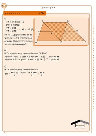 Τ ρ α π ε ζ ι ο
272
ΤακηςΤσακαλακοςhttp://drmaths58demo.blogspot.gr
α)
● ΑΒ || ΔΓ || ΔΕ (1)
(ΑΒΓΔ τραπεζιο)
●
ΓΔ = 2ΑΒ
ΑΒ = ΔΕ (2)
ΓΔ = 2ΔΕ



Η ΕΔ ειναι υψος και διαμεσος στο τριγωνο ΑΕΒ,
απ΄τις (1), (2) προκυπτει οτι τε-
τραπλευρο ΑΒΓΕ ειναι παραλλη-
λογραμμο (δυο απεναντι πλευρες
του ισες και παραλληλες) .
β)
Η ΖΗ ειναι διαμεσος του τραπεζιου και ΖΗ || ΔΓ .
Τριγωνο ΑΔΕ :Ζ μεσο ΑΔ και ΖΘ || ΔΕ Θ μεσο ΑΕ
Τριγωνο ΒΕΓ :Η μεσο ΙΗ και ΙΗ || ΔΕ Ι μεσο ΒΕ



γ)
Η ΖΗ ειναι διαμεσος του τραπεζιου και
ΓΔ = 2ΑΒ
ΑΒ + ΔΓ ΑΒ + 2ΑΒ 3ΑΒ
ΖΗ = = =
2 2 2
Α π α ν τ η σ η 2794
Α Β
Ζ Η
Δ Ε Γ
Θ Ι
 