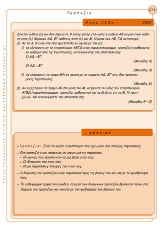 ΤακηςΤσακαλακοςhttp://drmaths58demo.blogspot.gr
Τ ρ α π ε ζ ι ο
Θ ε μ α 1 2 5 ο 2802
Δινεται ευθεια (ε) και δυο σημεια Α, Β εκτος αυτης ετσι ωστε η ευθεια ΑΒ να μην ειναι καθε-
τη στην (ε). Φερουμε ΑΔ, ΒΓ καθετες στην (ε) και Μ, Ν μεσα των ΑΒ, ΓΔ αντιστοιχα.
α) Αν τα Α, Β ειναι στο ιδιο ημιεπιπεδο σε σχεση με την (ε)
i) να εξετασετε αν το τετραπλευρο ΑΒΓΔ ειναι παραλληλογραμμο, τραπεζιο η ορθογωνιο
σε καθεμια απο τις περιπτωσεις, αιτιολογωντας την απαντηση σας:
1) AΔ < ΒΓ
(Μοναδες 4)
2) AΔ = ΒΓ
(Μοναδες 4)
ii) να εκφρασετε το τμημα ΜΝ σε σχεση με τα τμηματα ΑΔ, ΒΓ στις δυο προηγου-
μενες περιπτωσεις
(Μοναδες 6)
β) Αν η (ε) τεμνει το τμημα ΑΒ στο μεσο του Μ, να βρειτε το ειδος του τετραπλευρου
ΑΓΒΔ (παραλληλογραμμο, τραπεζιο, ορθογωνιο) και να δειξετε οτι τα Μ, Ν ταυτι-
ζονται. Να αιτιολογησετε την απαντηση σας.
(Μοναδες 9 + 2)
273
●Τ ρ α π ε ζ ι ο : Ειναι το κυρτο τετραπλευρο που εχει μονο δυο πλευρες παραλληλες.
● Ενα τραπεζιο ειναι ισοσκελες αν ισχυει μια τις παρακατω.
● Οι γωνιες που προσκεινται σε μια βαση ειναι ισες.
● Οι διαγωνιοι του ειναι ισες.
● Οι μη παραλληλες πλευρες του ειναι ισες.
● Η διαμεσος του τραπεζιου ειναι παραλληλη προς τις βασεις του και ιση με το ημιαθροισμα
τους.
● Το ευθυγραμμο τμημα που συνδεει τα μεσα των διαγωνιων τραπεζιου βρισκεται πανω στη
διαμεσο του τραπεζιου και ισουται με την ημιδιαφορα των βασεων του.
... χ ρ η σ ι μ ο
 