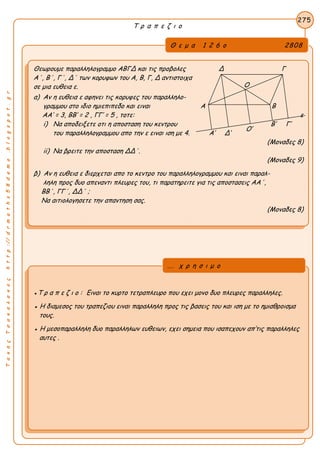 ΤακηςΤσακαλακοςhttp://drmaths58demo.blogspot.gr
Τ ρ α π ε ζ ι ο
Θ ε μ α 1 2 6 ο 2808
Θεωρουμε παραλληλογραμμο ΑΒΓΔ και τις προβολες Δ Γ
Α΄, Β΄, Γ΄, Δ΄ των κορυφων του Α, Β, Γ, Δ αντιστοιχα
σε μια ευθεια ε.
α) Αν η ευθεια ε αφηνει τις κορυφες του παραλληλο-
γραμμου στο ιδιο ημιεπιπεδο και ειναι Α Β
AA’ = 3, BB’ = 2 , ΓΓ’ = 5 , τοτε: ε
i) Να αποδειξετε οτι η αποσταση του κεντρου Β’ Γ’
του παραλληλογραμμου απο την ε ειναι ιση με 4. Α’ Δ’
(Μοναδες 8)
ii) Να βρειτε την αποσταση ΔΔ΄.
(Μοναδες 9)
β) Αν η ευθεια ε διερχεται απο το κεντρο του παραλληλογραμμου και ειναι παραλ-
ληλη προς δυο απεναντι πλευρες του, τι παρατηρειτε για τις αποστασεις ΑΑ΄,
ΒΒ΄, ΓΓ΄, ΔΔ΄ ;
Να αιτιολογησετε την απαντηση σας.
(Μοναδες 8)
275
●Τ ρ α π ε ζ ι ο : Ειναι το κυρτο τετραπλευρο που εχει μονο δυο πλευρες παραλληλες.
● Η διαμεσος του τραπεζιου ειναι παραλληλη προς τις βασεις του και ιση με το ημιαθροισμα
τους.
● Η μεσοπαραλληλη δυο παραλληλων ευθειων, εχει σημεια που ισαπεχουν απ’τις παραλληλες
αυτες .
... χ ρ η σ ι μ ο
Ο
Ο’
 