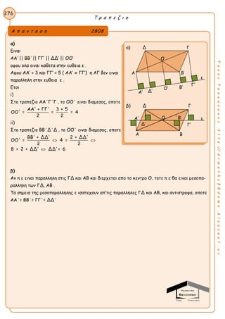 Τ ρ α π ε ζ ι ο
276
ΤακηςΤσακαλακοςhttp://drmaths58demo.blogspot.gr
α)
Ειναι
ΑΑ’ || ΒΒ΄|| ΓΓ’ || ΔΔ’ || ΟΟ’
οφου ολα ειναι καθετα στην ευθεια ε .
Αφου ΑΑ’ = 3 και ΓΓ’ = 5 ( ΑΑ’ ≠ ΓΓ’) η ΑΓ δεν ειναι
παραλληλη στην ευθεια ε .
Ετσι
i)
Στο τραπεζιο ΑΑ΄Γ΄Γ , το ΟΟ΄ ειναι διαμεσος, oποτε
ΑΑ' + ΓΓ' 3 + 5
ΟΟ' = = = 4
2 2
ii)
Στο τραπεζιο BB΄Δ΄Δ , το ΟΟ΄ ειναι διαμεσος, oποτε
ΒΒ' + ΔΔ' 2 + ΔΔ'
ΟΟ' = 4 =
2 2
8 = 2 + ΔΔ' ΔΔ'= 6
 

β)
Αν η ε ειναι παραλληλη στις ΓΔ και ΑΒ και διερχεται απο το κεντρο Ο, τοτε η ε θα ειναι μεσοπα-
ραλληλη των ΓΔ, ΑΒ .
Τα σημεια της μεσοπαραλληλης ε ισαπεχουν απ’τις παραλληλες ΓΔ και ΑΒ, και αντιστροφα, οποτε
ΑΑ΄= ΒΒ΄= ΓΓ΄= ΔΔ΄
Α π α ν τ η σ η 2808
α) Δ Γ
Α Β
Γ’
Α’
β) Δ Γ
Α’ ε
Γ’
Α Β
Ο
Ο
Δ’
Ο’
ε
Δ’
΄Β’
Β’
 