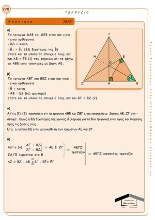 Τ ρ α π ε ζ ι ο
278
ΤακηςΤσακαλακοςhttp://drmaths58demo.blogspot.gr
α)
  
1 2
Τα τριγωνα ΔΑΒ και ΔΕΒ ειναι ισα γιατι :
ειναι ορθογωνια
ΒΔ = κοινη
Β = Β (ΒΔ διχοτομος της Β)
οποτε και τα υπολοιπα στοιχεια τους ισα
και ΑΒ = ΕΒ (1) που σημαινει οτι το τρι



γω -
νο ΑΒΕ ειναι ισοσκελες με βαση ΑΕ .
β)

Τα τριγωνα ΑΒΓ και ΒΕΖ ειναι ισα γιατι :
ειναι ορθογωνια
Β = κοινη
ΑΒ = ΕΒ ((α) ερωτημα)
οποτε και τα υπολοιπα στοιχεια τους ισα και ΒΓ = ΒΖ (2)



γ)
Απ’τις (1), (2) προκυπτει οτι τα τριγωνα ΑΒΕ και ΖΒΓ ειναι ισοσκελη με βασεις ΑΕ, ΖΓ αντι-
στοιχα . Ομως η ΒΔ διχοτομος της γωνιας Β(κορυφη για τα δυο τριγωνα) ειναι υψος και διαμεσος
προς τις βασεις τους .
Ετσι, η ευθεια ΒΔ ειναι μεσοκαθετη των τμηματων ΑΕ και ΖΓ .
δ)
(1)
(2)
ΑΕ ΒΔ
Απ'το (γ) : ΑΕ || ΖΓ ΑΕΓΖ
ΖΓ ΒΔ
τραπεζιο ΑΕΓΖ ισοσκελες τραπεζιοΖΑ, ΓΕ τεμνονται στο Β
ΑΖ = ΒΖ - ΑΒ = ΒΓ - ΒΕ = ΕΓ
 
 
    



Α π α ν τ η σ η 3693
Γ
Η Ε
Ζ Α Β
2
1
Δ
 